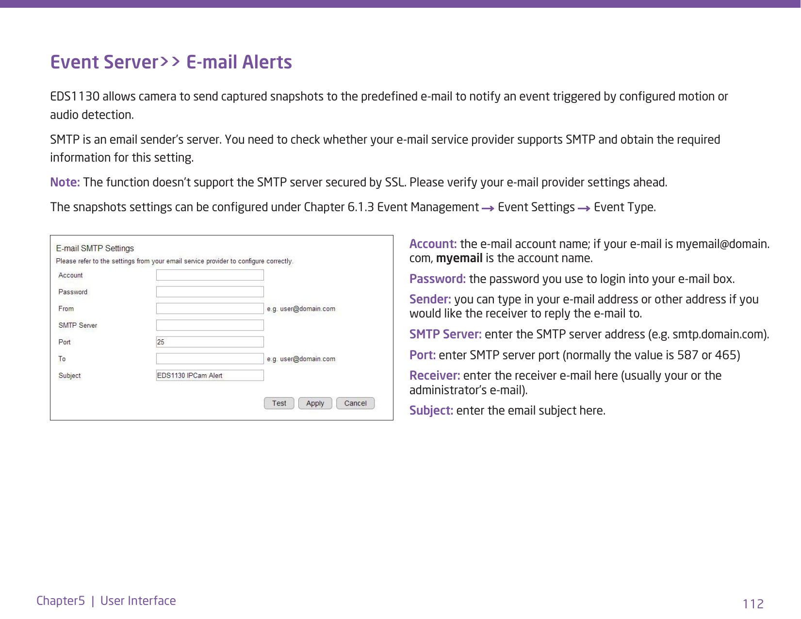 112Chapter5  |  User InterfaceEvent Server&gt;&gt; E-mail AlertsEDS1130 allows camera to send captured snapshots to the predened e-mail to notify an event triggered by congured motion or audio detection. SMTP is an email sender’s server. You need to check whether your e-mail service provider supports SMTP and obtain the required information for this setting. Note: The function doesn’t support the SMTP server secured by SSL. Please verify your e-mail provider settings ahead. The snapshots settings can be congured under Chapter 6.1.3 Event Management → Event Settings → Event Type. Account: the e-mail account name; if your e-mail is myemail@domain.com, myemail is the account name.Password: the password you use to login into your e-mail box.Sender: you can type in your e-mail address or other address if you would like the receiver to reply the e-mail to.SMTP Server: enter the SMTP server address (e.g. smtp.domain.com).Port: enter SMTP server port (normally the value is 587 or 465)Receiver: enter the receiver e-mail here (usually your or the administrator’s e-mail).Subject: enter the email subject here.