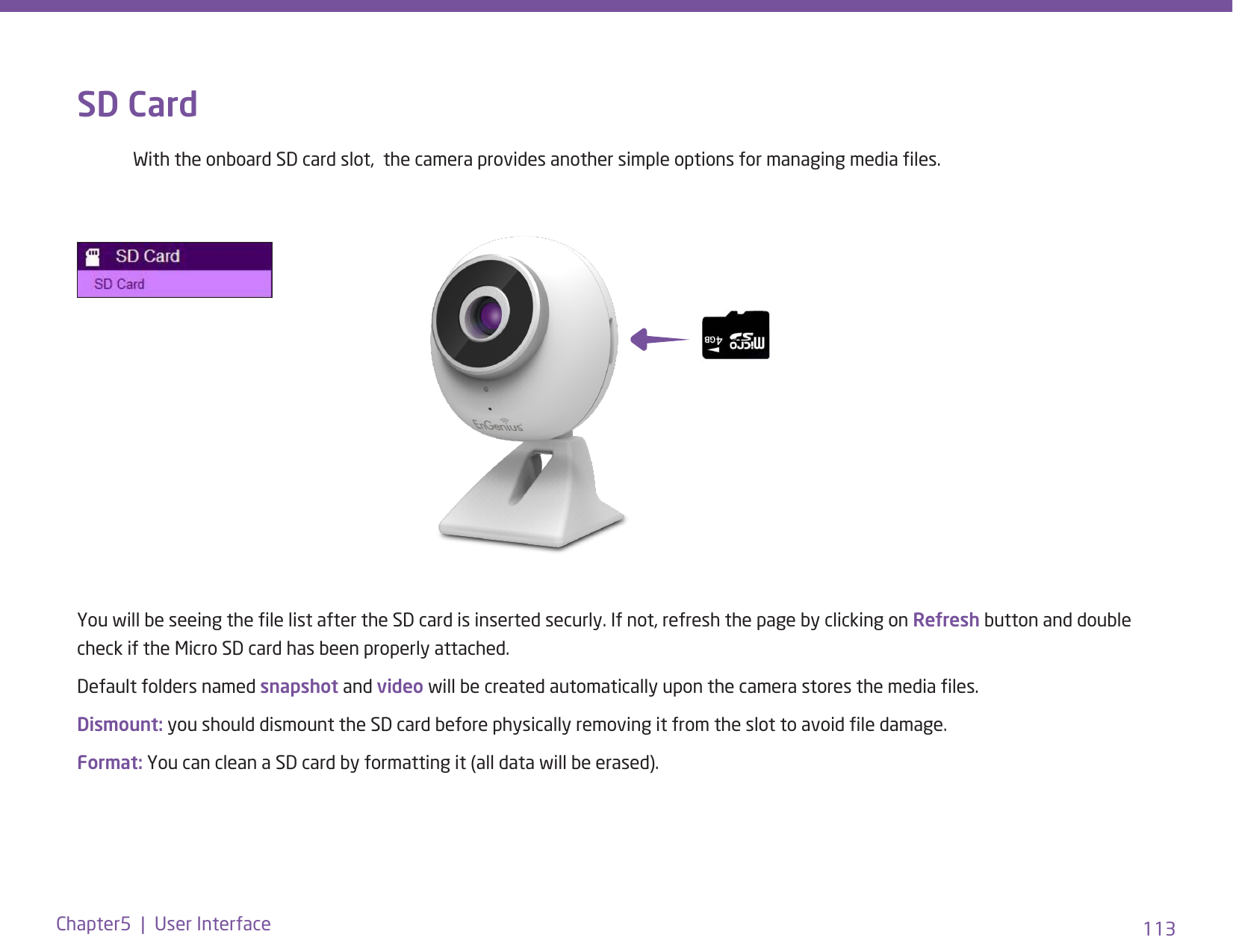 113Chapter5  |  User InterfaceYou will be seeing the le list after the SD card is inserted securly. If not, refresh the page by clicking on Refresh button and double check if the Micro SD card has been properly attached.Default folders named snapshot and video will be created automatically upon the camera stores the media les. Dismount: you should dismount the SD card before physically removing it from the slot to avoid le damage.Format: You can clean a SD card by formatting it (all data will be erased).SD Card  With the onboard SD card slot,  the camera provides another simple options for managing media les. 