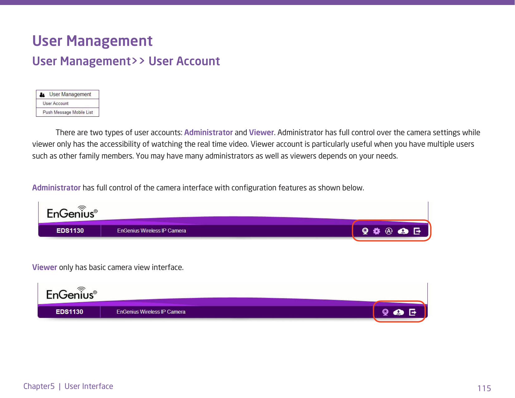 115Chapter5  |  User InterfaceUser ManagementUser Management&gt;&gt; User Account  There are two types of user accounts: Administrator and Viewer. Administrator has full control over the camera settings while viewer only has the accessibility of watching the real time video. Viewer account is particularly useful when you have multiple users such as other family members. You may have many administrators as well as viewers depends on your needs.Administrator has full control of the camera interface with conguration features as shown below.Viewer only has basic camera view interface.