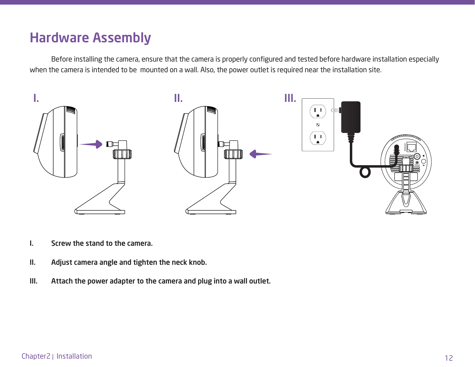 12Chapter2 |  InstallationHardware Assembly  Before installing the camera, ensure that the camera is properly congured and tested before hardware installation especially when the camera is intended to be  mounted on a wall. Also, the power outlet is required near the installation site.I.  Screw the stand to the camera.II.  Adjust camera angle and tighten the neck knob.III.  Attach the power adapter to the camera and plug into a wall outlet.12V-1AEthernetResetI. II. III.