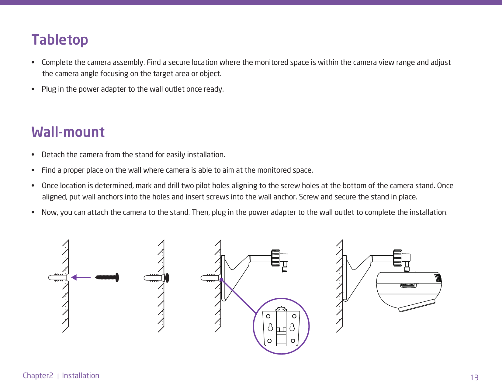 13Chapter2  |  InstallationTabletop •    Complete the camera assembly. Find a secure location where the monitored space is within the camera view range and adjust          the camera angle focusing on the target area or object. •    Plug in the power adapter to the wall outlet once ready.Wall-mount•    Detach the camera from the stand for easily installation. •    Find a proper place on the wall where camera is able to aim at the monitored space. •    Once location is determined, mark and drill two pilot holes aligning to the screw holes at the bottom of the camera stand. Once          aligned, put wall anchors into the holes and insert screws into the wall anchor. Screw and secure the stand in place.  •    Now, you can attach the camera to the stand. Then, plug in the power adapter to the wall outlet to complete the installation.