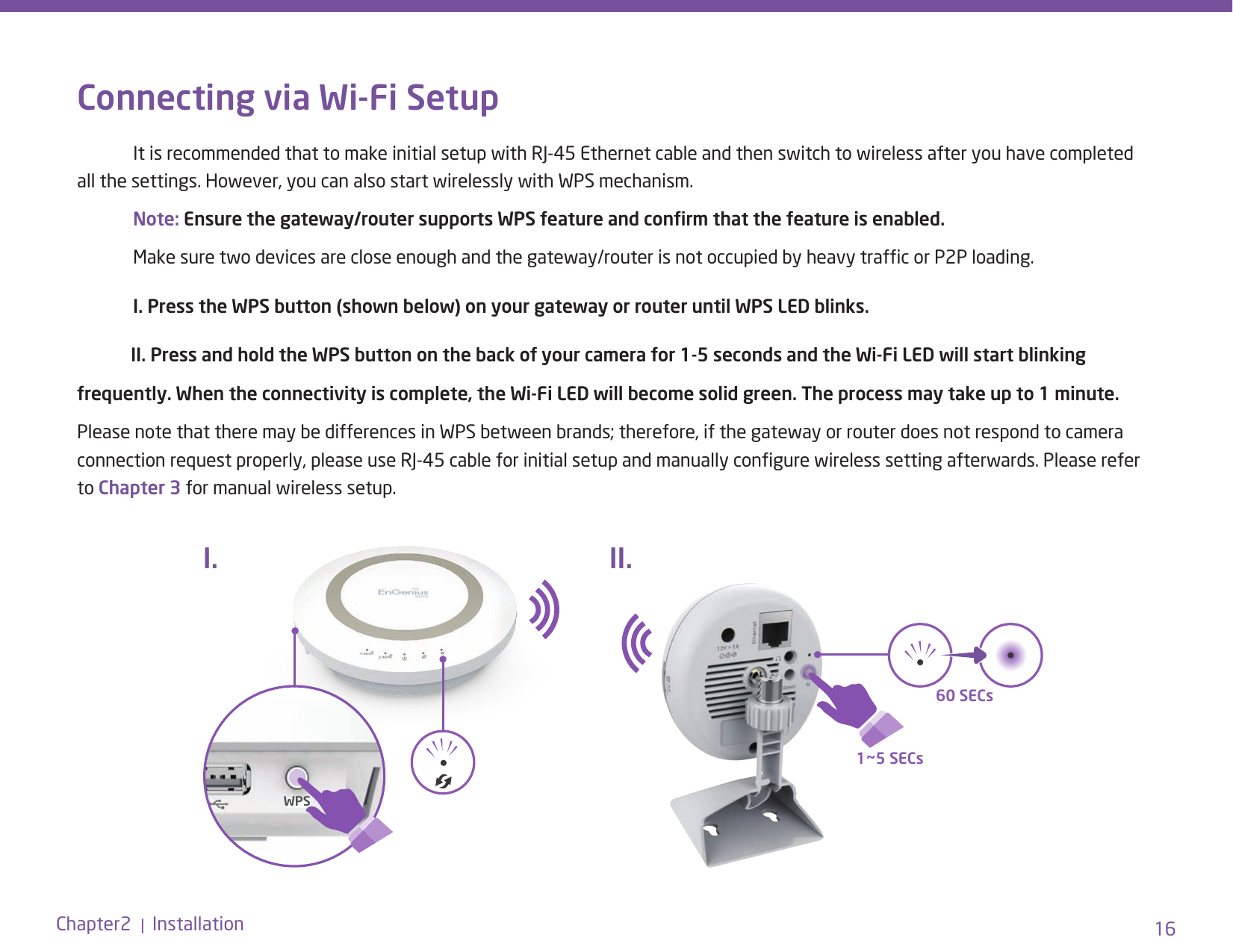 16Chapter2  |  InstallationConnecting via Wi-Fi Setup  It is recommended that to make initial setup with RJ-45 Ethernet cable and then switch to wireless after you have completed all the settings. However, you can also start wirelessly with WPS mechanism. Note: Ensure the gateway/router supports WPS feature and conrm that the feature is enabled.   Make sure two devices are close enough and the gateway/router is not occupied by heavy trafc or P2P loading. I. Press the WPS button (shown below) on your gateway or router until WPS LED blinks.             II. Press and hold the WPS button on the back of your camera for 1-5 seconds and the Wi-Fi LED will start blinking frequently. When the connectivity is complete, the Wi-Fi LED will become solid green. The process may take up to 1 minute. Please note that there may be differences in WPS between brands; therefore, if the gateway or router does not respond to camera connection request properly, please use RJ-45 cable for initial setup and manually congure wireless setting afterwards. Please refer to Chapter 3 for manual wireless setup.WPS1~5 SECs60 SECsI. II.