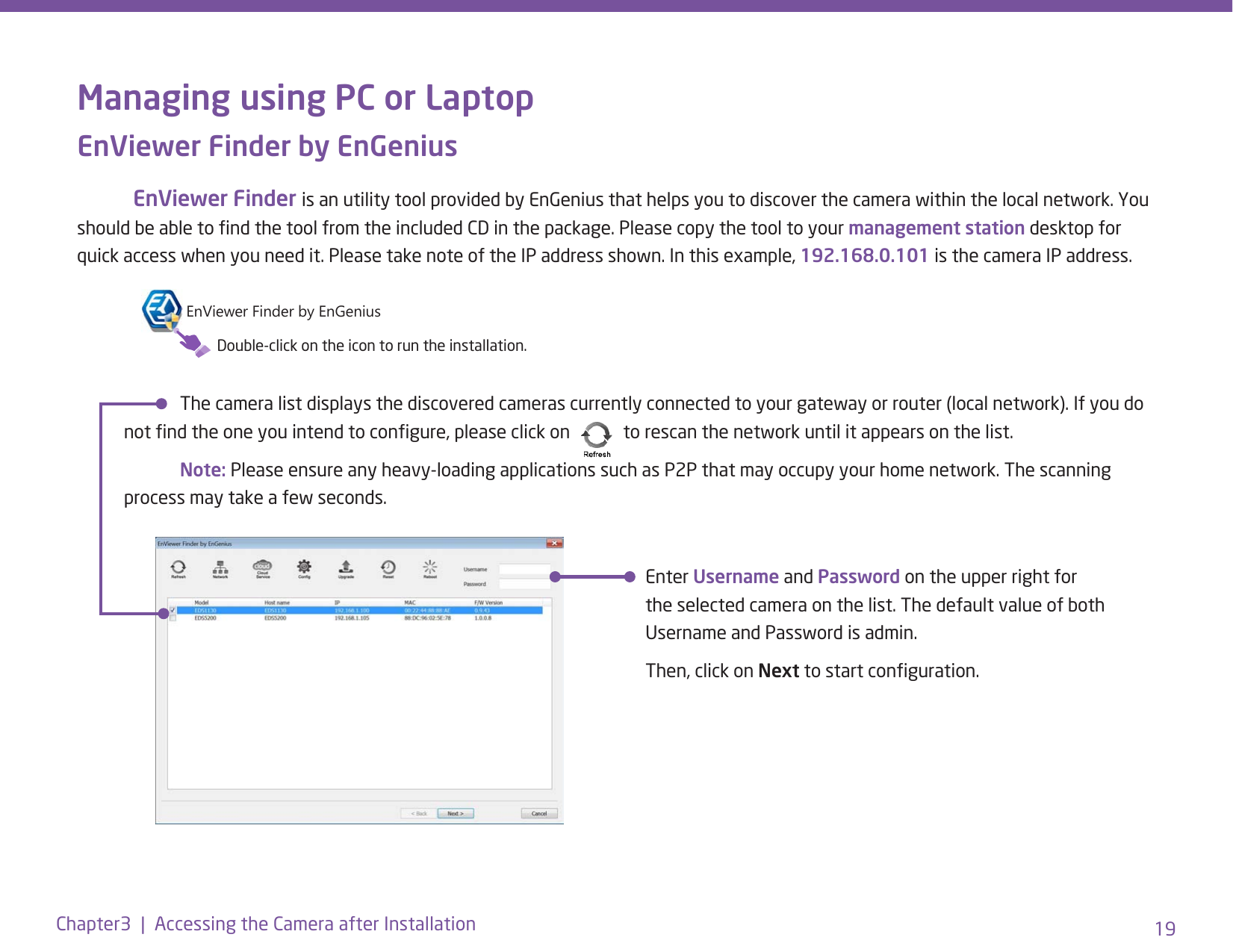 19Chapter3  |  Accessing the Camera after InstallationManaging using PC or LaptopEnViewer Finder by EnGenius EnViewer Finder is an utility tool provided by EnGenius that helps you to discover the camera within the local network. You should be able to nd the tool from the included CD in the package. Please copy the tool to your management station desktop for quick access when you need it. Please take note of the IP address shown. In this example, 192.168.0.101 is the camera IP address.  The camera list displays the discovered cameras currently connected to your gateway or router (local network). If you do not nd the one you intend to congure, please click on     to rescan the network until it appears on the list. Note: Please ensure any heavy-loading applications such as P2P that may occupy your home network. The scanning process may take a few seconds.Enter Username and Password on the upper right for the selected camera on the list. The default value of both Username and Password is admin.Then, click on Next to start conguration. EnViewer Finder by EnGeniusDouble-click on the icon to run the installation.