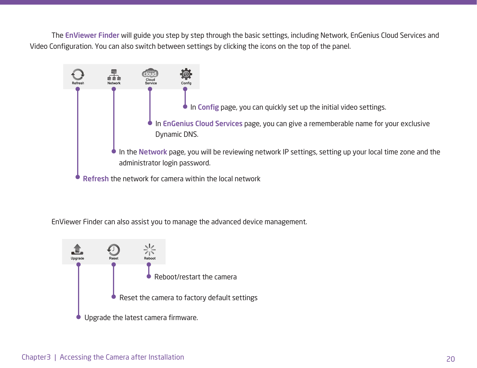 20Chapter3  |  Accessing the Camera after Installation The EnViewer Finder will guide you step by step through the basic settings, including Network, EnGenius Cloud Services and Video Conguration. You can also switch between settings by clicking the icons on the top of the panel.  EnViewer Finder can also assist you to manage the advanced device management. In EnGenius Cloud Services page, you can give a rememberable name for your exclusive Dynamic DNS.In the Network page, you will be reviewing network IP settings, setting up your local time zone and the administrator login password.Refresh the network for camera within the local network In Cong page, you can quickly set up the initial video settings.   Upgrade the latest camera rmware.Reset the camera to factory default settingsReboot/restart the camera