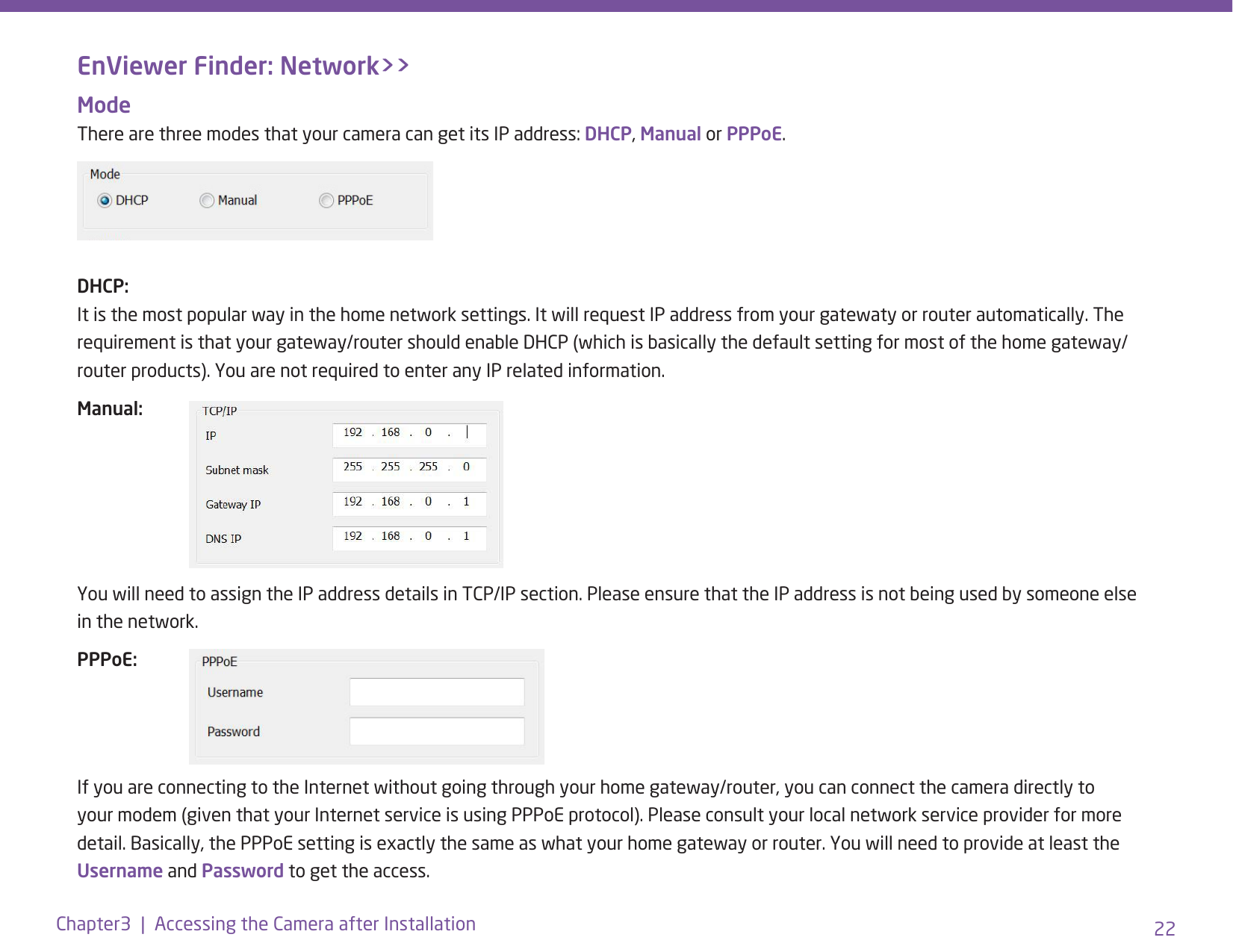 22Chapter3  |  Accessing the Camera after InstallationEnViewer Finder: Network&gt;&gt;Mode There are three modes that your camera can get its IP address: DHCP, Manual or PPPoE.DHCP:  It is the most popular way in the home network settings. It will request IP address from your gatewaty or router automatically. The requirement is that your gateway/router should enable DHCP (which is basically the default setting for most of the home gateway/router products). You are not required to enter any IP related information.Manual: You will need to assign the IP address details in TCP/IP section. Please ensure that the IP address is not being used by someone else in the network.PPPoE:  If you are connecting to the Internet without going through your home gateway/router, you can connect the camera directly to your modem (given that your Internet service is using PPPoE protocol). Please consult your local network service provider for more detail. Basically, the PPPoE setting is exactly the same as what your home gateway or router. You will need to provide at least the Username and Password to get the access.