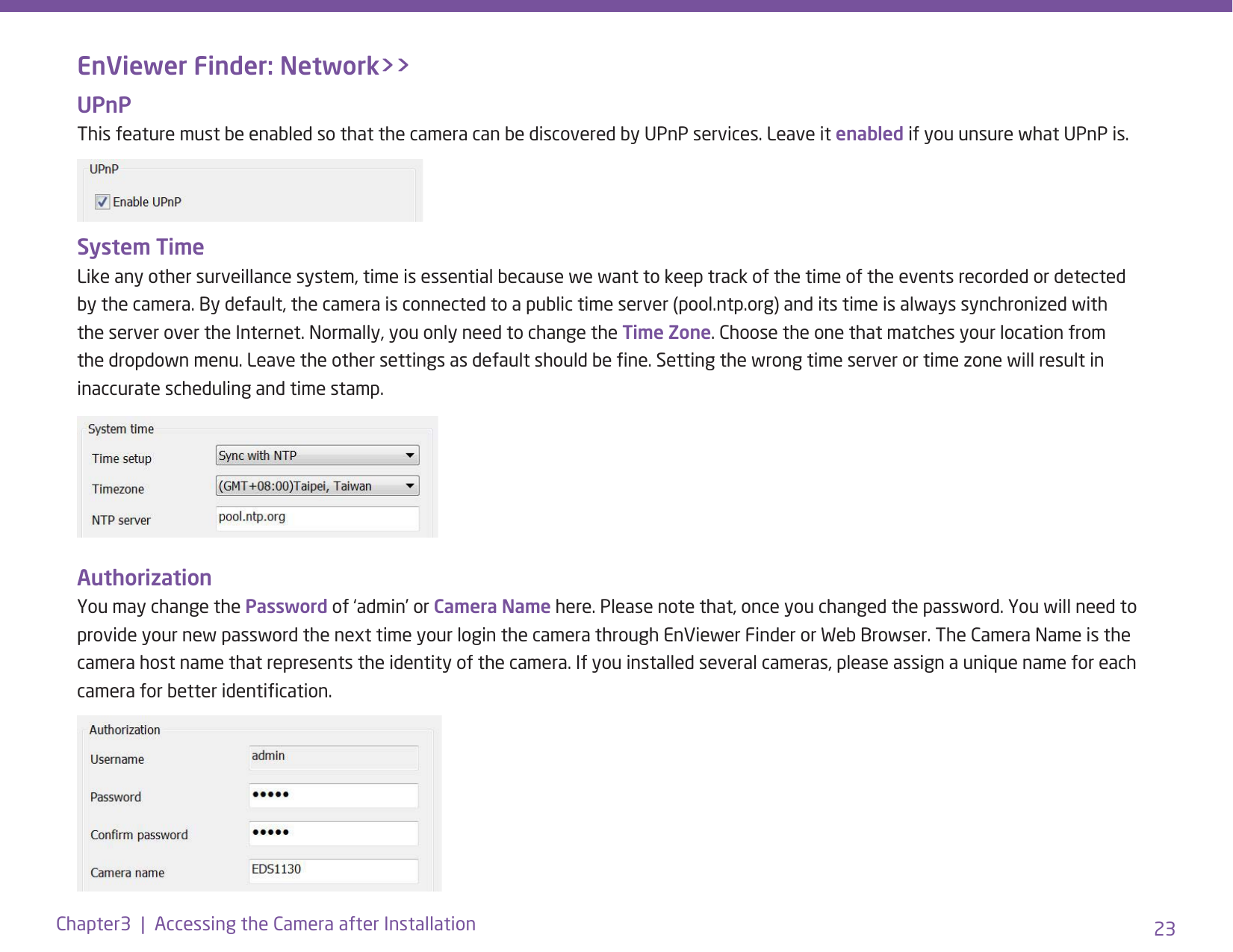 23Chapter3  |  Accessing the Camera after InstallationEnViewer Finder: Network&gt;&gt;UPnP This feature must be enabled so that the camera can be discovered by UPnP services. Leave it enabled if you unsure what UPnP is.System Time Like any other surveillance system, time is essential because we want to keep track of the time of the events recorded or detected by the camera. By default, the camera is connected to a public time server (pool.ntp.org) and its time is always synchronized with the server over the Internet. Normally, you only need to change the Time Zone. Choose the one that matches your location from the dropdown menu. Leave the other settings as default should be ne. Setting the wrong time server or time zone will result in inaccurate scheduling and time stamp.Authorization You may change the Password of ‘admin’ or Camera Name here. Please note that, once you changed the password. You will need to provide your new password the next time your login the camera through EnViewer Finder or Web Browser. The Camera Name is the camera host name that represents the identity of the camera. If you installed several cameras, please assign a unique name for each camera for better identication.