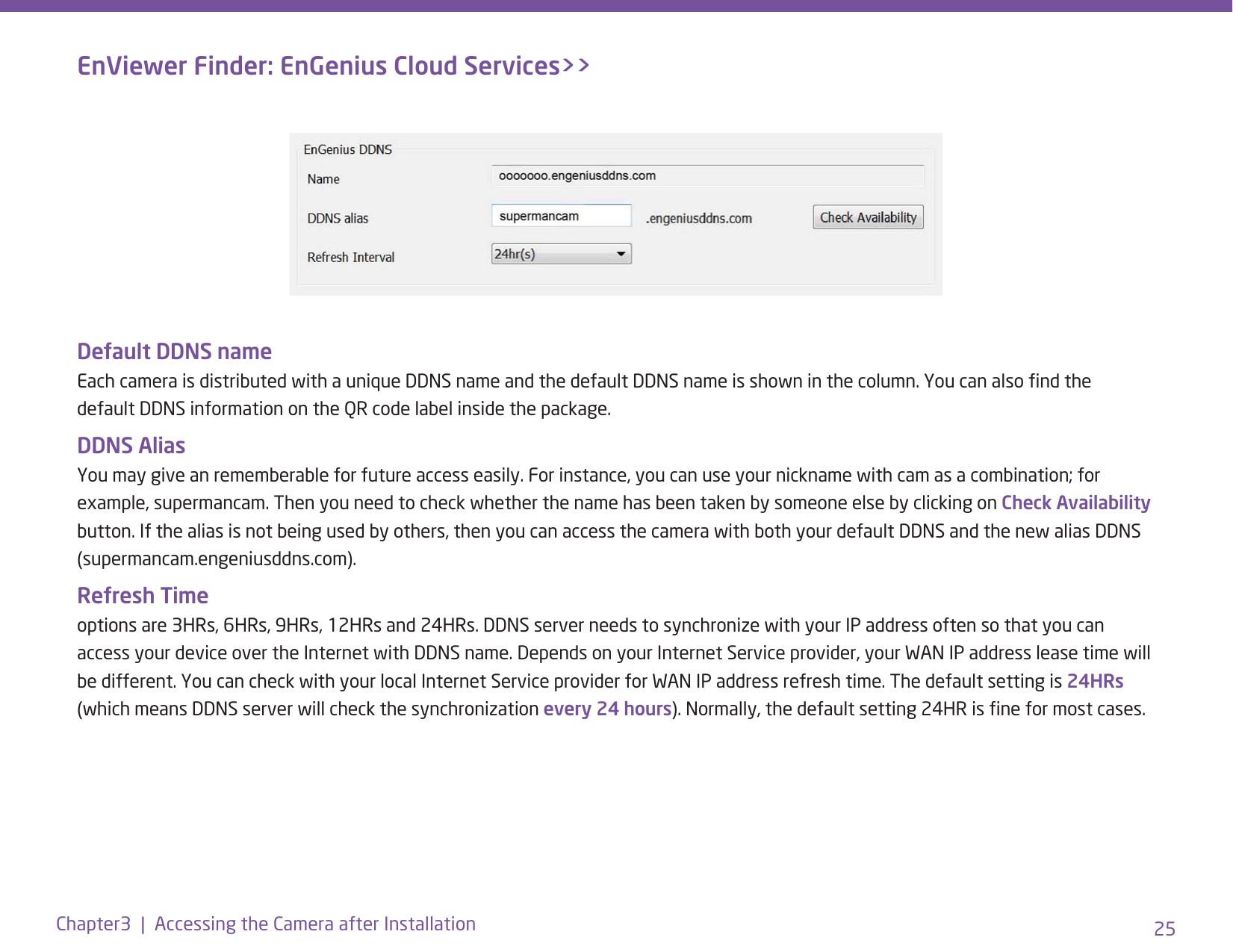 25Chapter3  |  Accessing the Camera after InstallationDefault DDNS name  Each camera is distributed with a unique DDNS name and the default DDNS name is shown in the column. You can also nd the default DDNS information on the QR code label inside the package.DDNS Alias You may give an rememberable for future access easily. For instance, you can use your nickname with cam as a combination; for example, supermancam. Then you need to check whether the name has been taken by someone else by clicking on Check Availability button. If the alias is not being used by others, then you can access the camera with both your default DDNS and the new alias DDNS (supermancam.engeniusddns.com).Refresh Time options are 3HRs, 6HRs, 9HRs, 12HRs and 24HRs. DDNS server needs to synchronize with your IP address often so that you can access your device over the Internet with DDNS name. Depends on your Internet Service provider, your WAN IP address lease time will be different. You can check with your local Internet Service provider for WAN IP address refresh time. The default setting is 24HRs (which means DDNS server will check the synchronization every 24 hours). Normally, the default setting 24HR is ne for most cases. EnViewer Finder: EnGenius Cloud Services&gt;&gt;