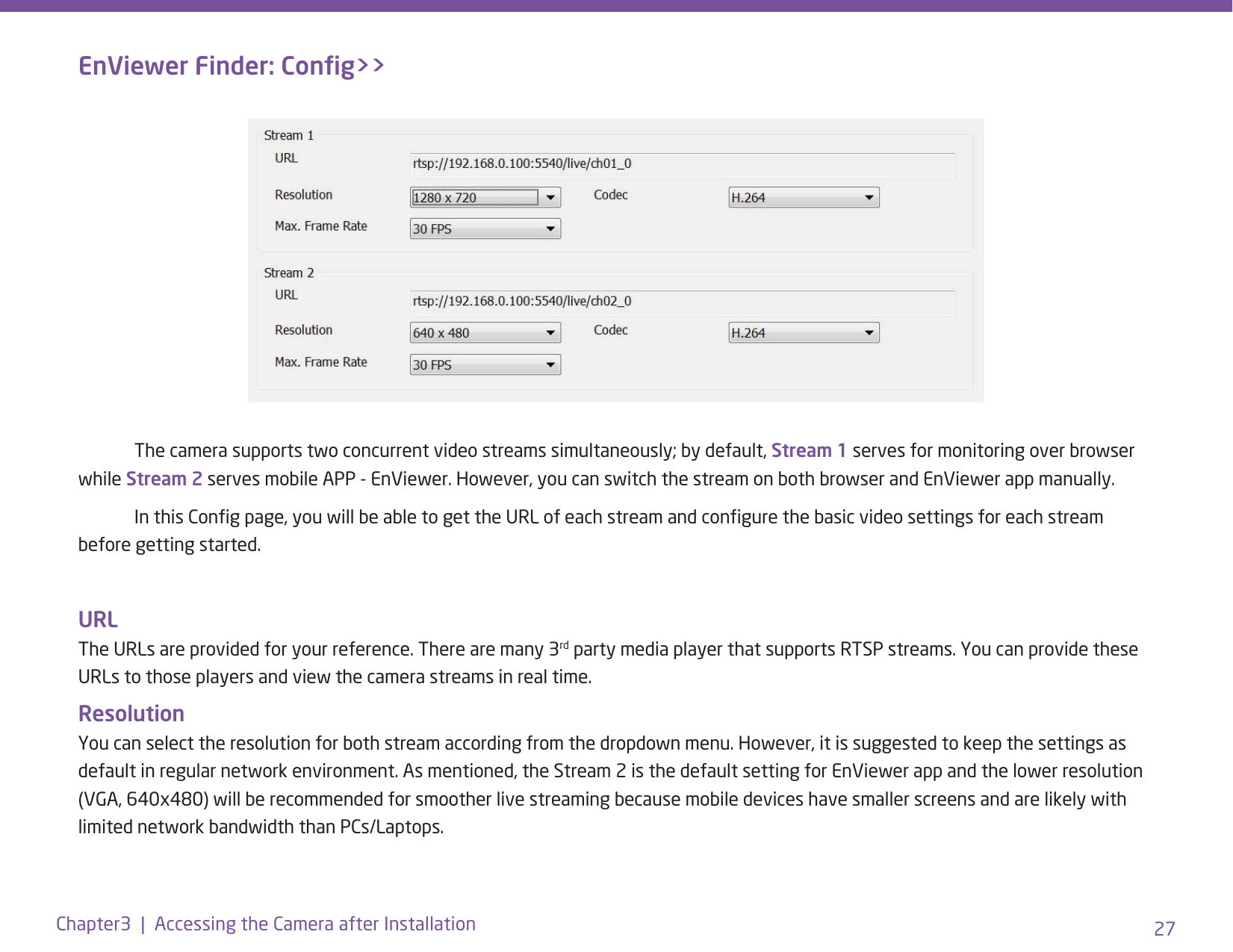 27Chapter3  |  Accessing the Camera after Installation  The camera supports two concurrent video streams simultaneously; by default, Stream 1 serves for monitoring over browser while Stream 2 serves mobile APP - EnViewer. However, you can switch the stream on both browser and EnViewer app manually.   In this Cong page, you will be able to get the URL of each stream and congure the basic video settings for each stream before getting started. URL The URLs are provided for your reference. There are many 3rd party media player that supports RTSP streams. You can provide these URLs to those players and view the camera streams in real time. Resolution You can select the resolution for both stream according from the dropdown menu. However, it is suggested to keep the settings as default in regular network environment. As mentioned, the Stream 2 is the default setting for EnViewer app and the lower resolution (VGA, 640x480) will be recommended for smoother live streaming because mobile devices have smaller screens and are likely with limited network bandwidth than PCs/Laptops.EnViewer Finder: Cong&gt;&gt;