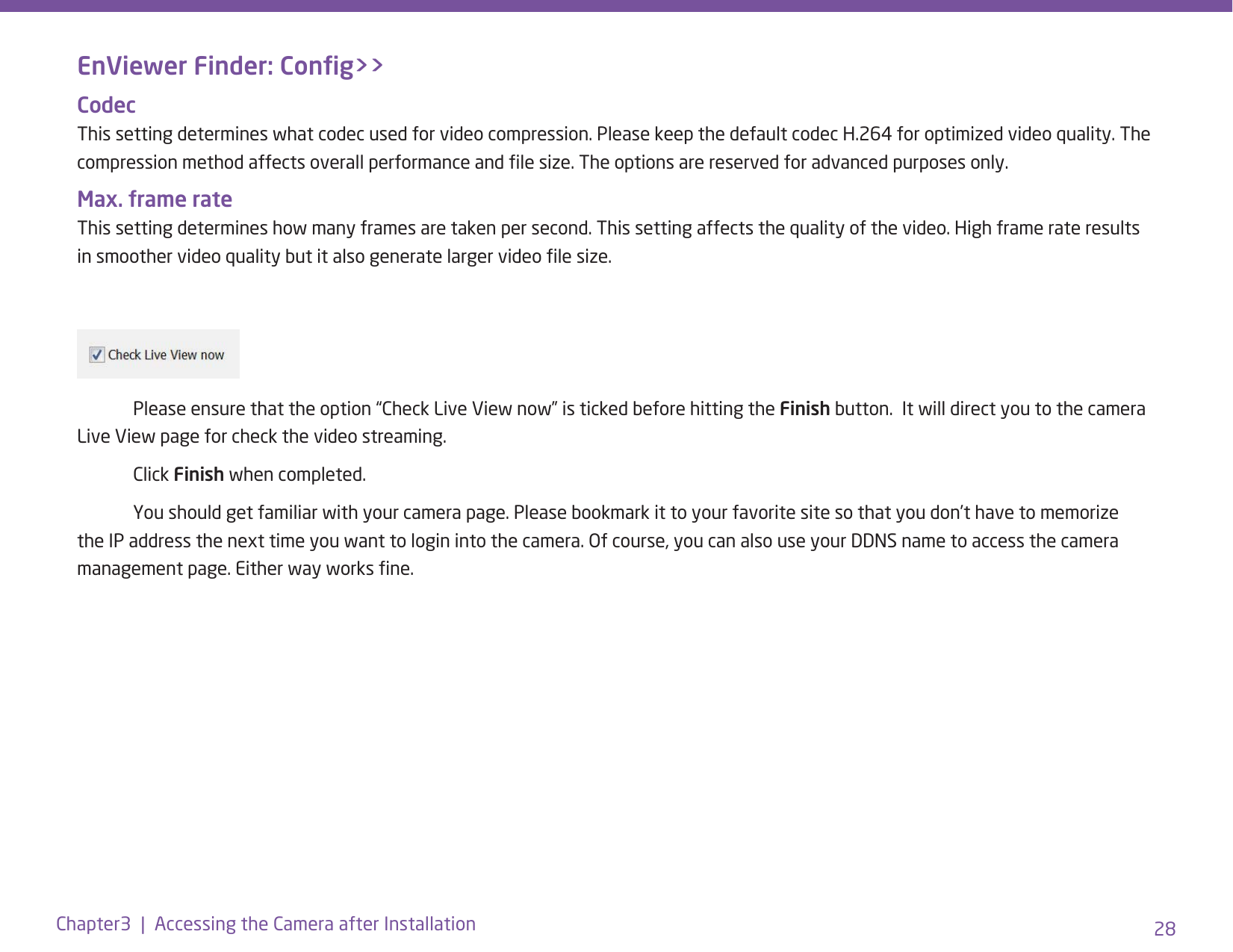 28Chapter3  |  Accessing the Camera after InstallationEnViewer Finder: Cong&gt;&gt;Codec This setting determines what codec used for video compression. Please keep the default codec H.264 for optimized video quality. The compression method affects overall performance and le size. The options are reserved for advanced purposes only.Max. frame rate This setting determines how many frames are taken per second. This setting affects the quality of the video. High frame rate results in smoother video quality but it also generate larger video le size.    Please ensure that the option “Check Live View now” is ticked before hitting the Finish button.  It will direct you to the camera Live View page for check the video streaming.  Click Finish when completed.  You should get familiar with your camera page. Please bookmark it to your favorite site so that you don’t have to memorize the IP address the next time you want to login into the camera. Of course, you can also use your DDNS name to access the camera management page. Either way works ne.