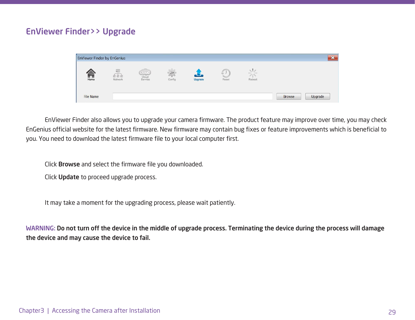 29Chapter3  |  Accessing the Camera after InstallationEnViewer Finder&gt;&gt; Upgrade  EnViewer Finder also allows you to upgrade your camera rmware. The product feature may improve over time, you may check EnGenius ofcial website for the latest rmware. New rmware may contain bug xes or feature improvements which is benecial to you. You need to download the latest rmware le to your local computer rst.  Click Browse and select the rmware le you downloaded.  Click Update to proceed upgrade process.  It may take a moment for the upgrading process, please wait patiently. WARNING: Do not turn off the device in the middle of upgrade process. Terminating the device during the process will damage the device and may cause the device to fail.