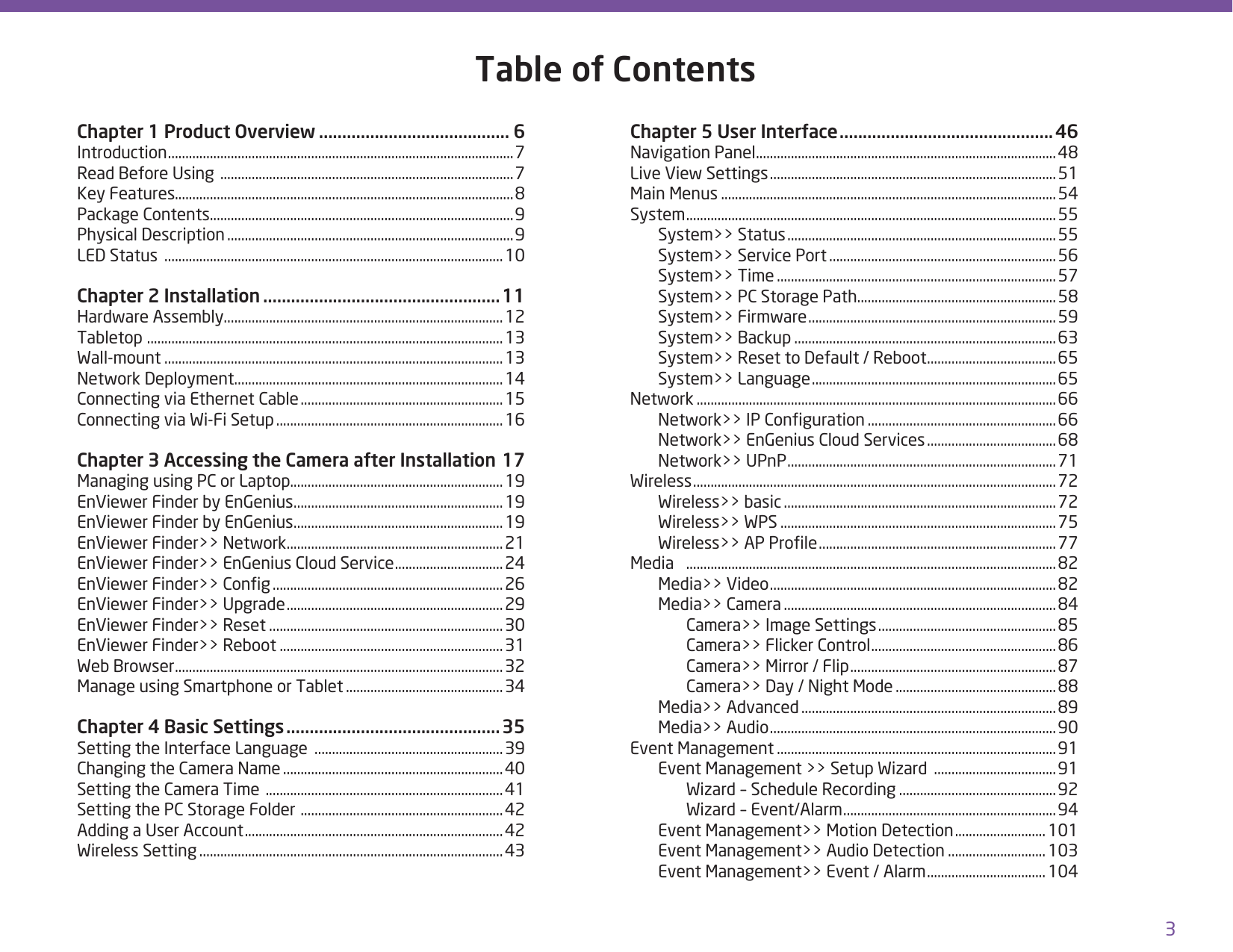 3Table of ContentsChapter 1 Product Overview ......................................... 6Introduction ...................................................................................................7Read Before Using  ....................................................................................7Key Features.................................................................................................8Package Contents.......................................................................................9Physical Description ..................................................................................9LED Status  .................................................................................................10Chapter 2 Installation ...................................................11Hardware Assembly................................................................................12Tabletop  ......................................................................................................13Wall-mount .................................................................................................13Network Deployment .............................................................................14Connecting via Ethernet Cable .......................................................... 15Connecting via Wi-Fi Setup ................................................................. 16Chapter 3 Accessing the Camera after Installation 17Managing using PC or Laptop.............................................................19EnViewer Finder by EnGenius ............................................................19EnViewer Finder by EnGenius ............................................................19EnViewer Finder&gt;&gt; Network ..............................................................21EnViewer Finder&gt;&gt; EnGenius Cloud Service ...............................24EnViewer Finder&gt;&gt; Cong ..................................................................26EnViewer Finder&gt;&gt; Upgrade .............................................................. 29EnViewer Finder&gt;&gt; Reset ...................................................................30EnViewer Finder&gt;&gt; Reboot ................................................................31Web Browser ..............................................................................................32Manage using Smartphone or Tablet .............................................34Chapter 4 Basic Settings .............................................. 35Setting the Interface Language  ......................................................39Changing the Camera Name ...............................................................40Setting the Camera Time  .................................................................... 41Setting the PC Storage Folder  ..........................................................42Adding a User Account ..........................................................................42Wireless Setting .......................................................................................43Chapter 5 User Interface .............................................. 46Navigation Panel ......................................................................................48Live View Settings .................................................................................. 51Main Menus ................................................................................................54System ..........................................................................................................55  System&gt;&gt; Status ............................................................................. 55  System&gt;&gt; Service Port .................................................................56  System&gt;&gt; Time ................................................................................57  System&gt;&gt; PC Storage Path.........................................................58  System&gt;&gt; Firmware .......................................................................59  System&gt;&gt; Backup ...........................................................................63  System&gt;&gt; Reset to Default / Reboot .....................................65  System&gt;&gt; Language ......................................................................65Network .......................................................................................................66  Network&gt;&gt; IP Conguration ......................................................66  Network&gt;&gt; EnGenius Cloud Services ..................................... 68  Network&gt;&gt; UPnP .............................................................................71Wireless ........................................................................................................72  Wireless&gt;&gt; basic ..............................................................................72  Wireless&gt;&gt; WPS ...............................................................................75  Wireless&gt;&gt; AP Prole ....................................................................77Media  ..........................................................................................................82  Media&gt;&gt; Video ..................................................................................82  Media&gt;&gt; Camera ..............................................................................84    Camera&gt;&gt; Image Settings ................................................... 85    Camera&gt;&gt; Flicker Control .....................................................86    Camera&gt;&gt; Mirror / Flip ...........................................................87    Camera&gt;&gt; Day / Night Mode ..............................................88  Media&gt;&gt; Advanced .........................................................................89  Media&gt;&gt; Audio ..................................................................................90Event Management ................................................................................91  Event Management &gt;&gt; Setup Wizard  ...................................91    Wizard – Schedule Recording .............................................92    Wizard – Event/Alarm .............................................................94  Event Management&gt;&gt; Motion Detection .......................... 101  Event Management&gt;&gt; Audio Detection ............................ 103  Event Management&gt;&gt; Event / Alarm .................................. 104