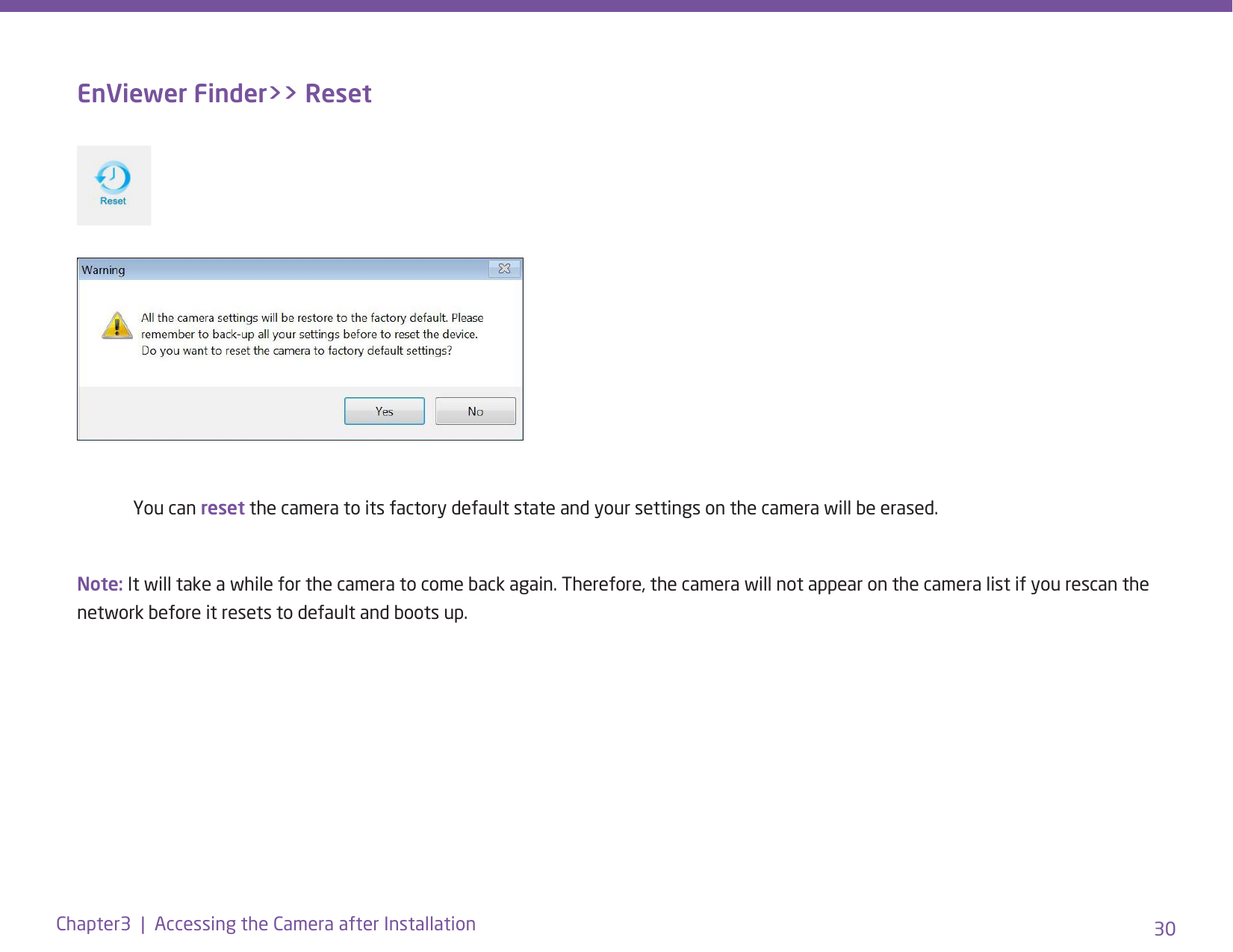 30Chapter3  |  Accessing the Camera after InstallationEnViewer Finder&gt;&gt; Reset  You can reset the camera to its factory default state and your settings on the camera will be erased.Note: It will take a while for the camera to come back again. Therefore, the camera will not appear on the camera list if you rescan the network before it resets to default and boots up.