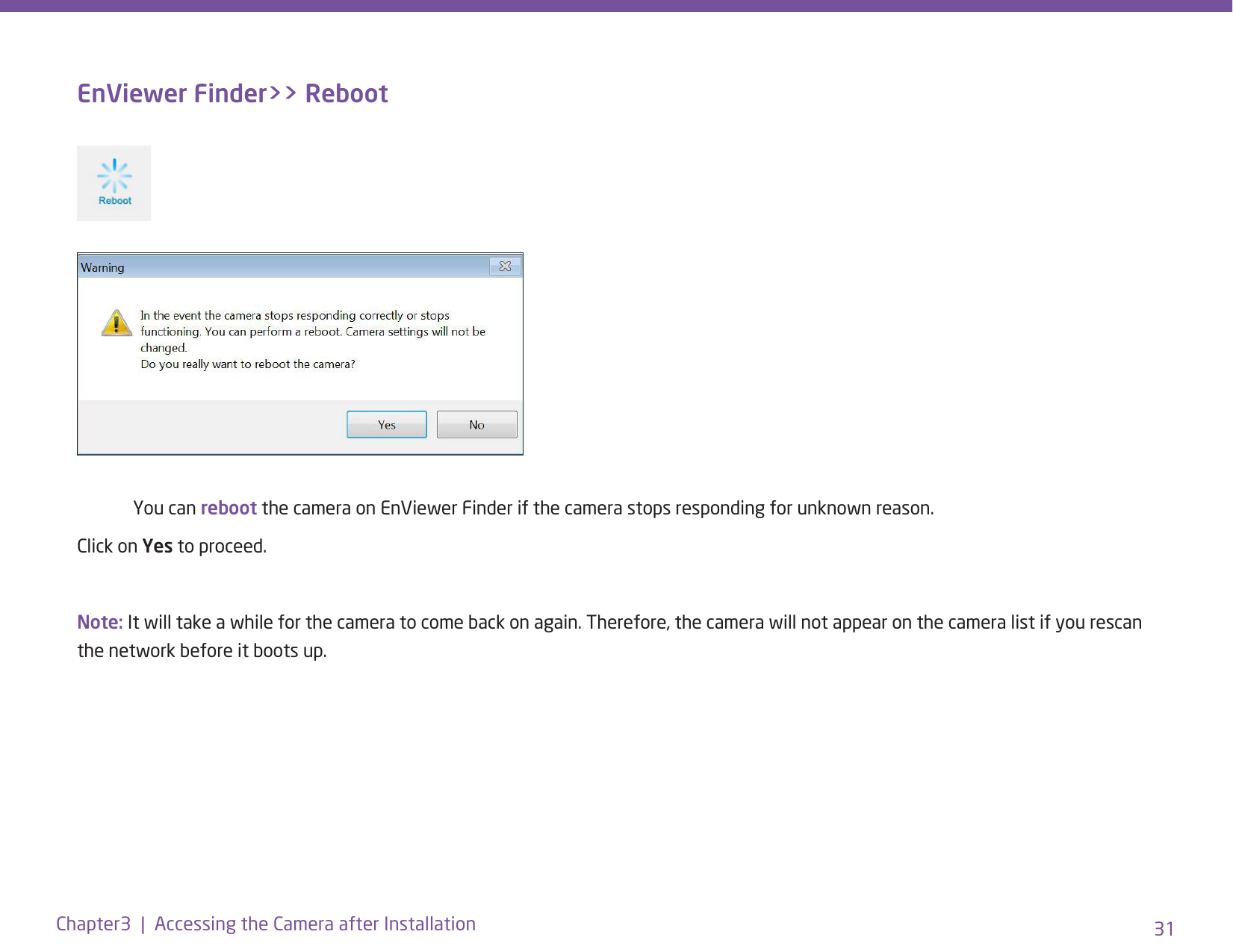 31Chapter3  |  Accessing the Camera after InstallationEnViewer Finder&gt;&gt; Reboot  You can reboot the camera on EnViewer Finder if the camera stops responding for unknown reason.Click on Yes to proceed.Note: It will take a while for the camera to come back on again. Therefore, the camera will not appear on the camera list if you rescan the network before it boots up.