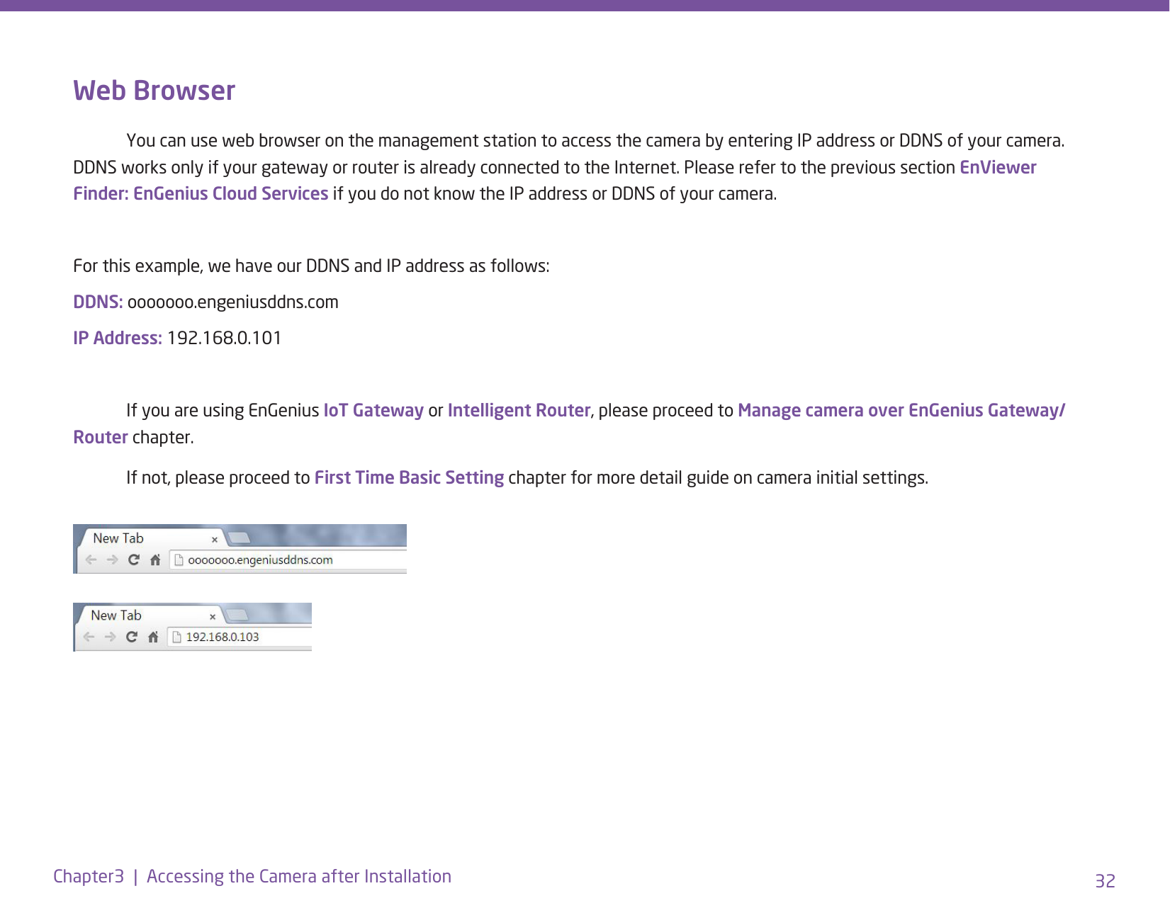 32Chapter3  |  Accessing the Camera after InstallationWeb Browser  You can use web browser on the management station to access the camera by entering IP address or DDNS of your camera. DDNS works only if your gateway or router is already connected to the Internet. Please refer to the previous section EnViewer Finder: EnGenius Cloud Services if you do not know the IP address or DDNS of your camera. For this example, we have our DDNS and IP address as follows:DDNS: ooooooo.engeniusddns.comIP Address: 192.168.0.101  If you are using EnGenius IoT Gateway or Intelligent Router, please proceed to Manage camera over EnGenius Gateway/Router chapter.   If not, please proceed to First Time Basic Setting chapter for more detail guide on camera initial settings. 