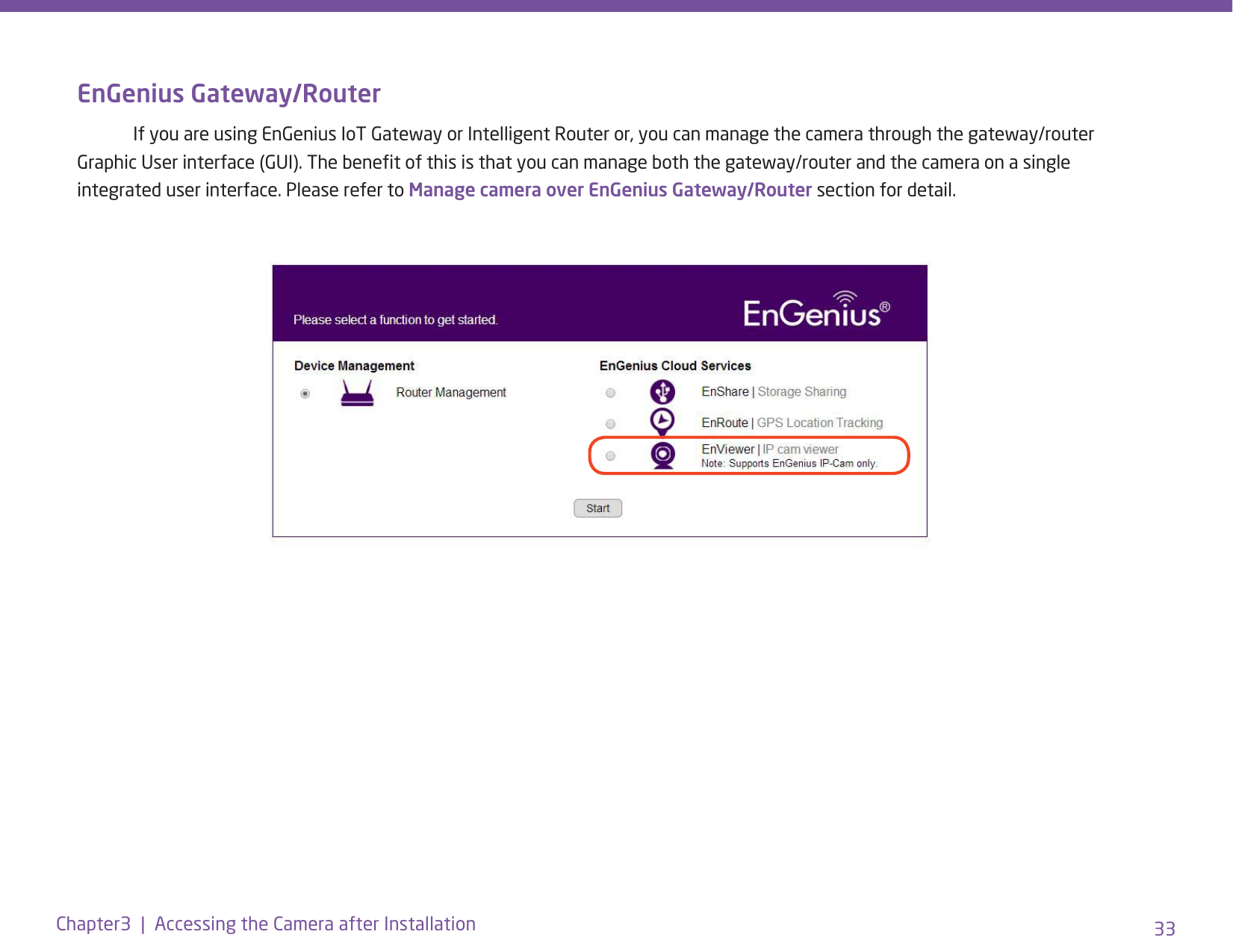 33Chapter3  |  Accessing the Camera after InstallationEnGenius Gateway/Router  If you are using EnGenius IoT Gateway or Intelligent Router or, you can manage the camera through the gateway/router Graphic User interface (GUI). The benet of this is that you can manage both the gateway/router and the camera on a single integrated user interface. Please refer to Manage camera over EnGenius Gateway/Router section for detail.