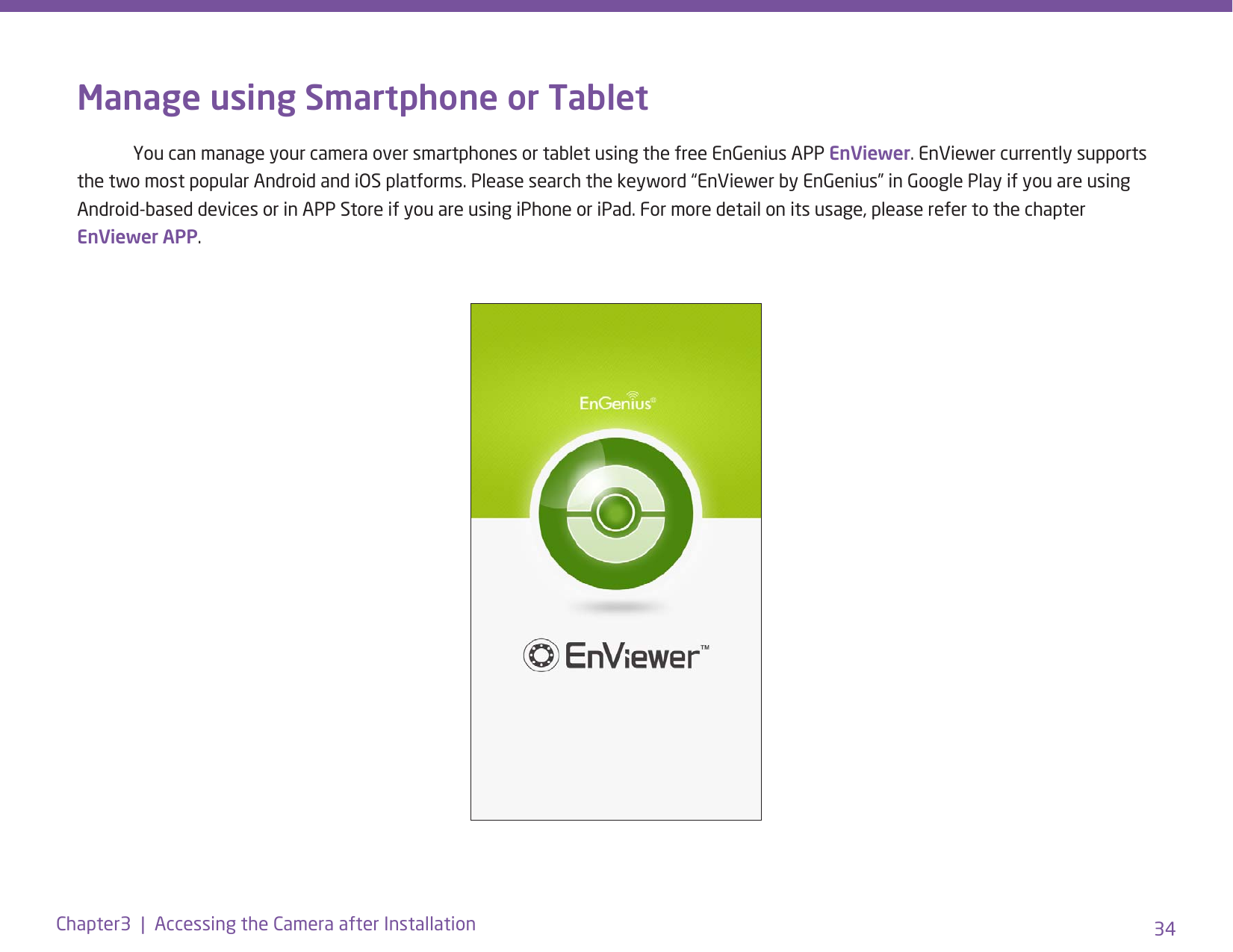 34Chapter3  |  Accessing the Camera after InstallationManage using Smartphone or Tablet  You can manage your camera over smartphones or tablet using the free EnGenius APP EnViewer. EnViewer currently supports the two most popular Android and iOS platforms. Please search the keyword “EnViewer by EnGenius” in Google Play if you are using Android-based devices or in APP Store if you are using iPhone or iPad. For more detail on its usage, please refer to the chapter EnViewer APP.