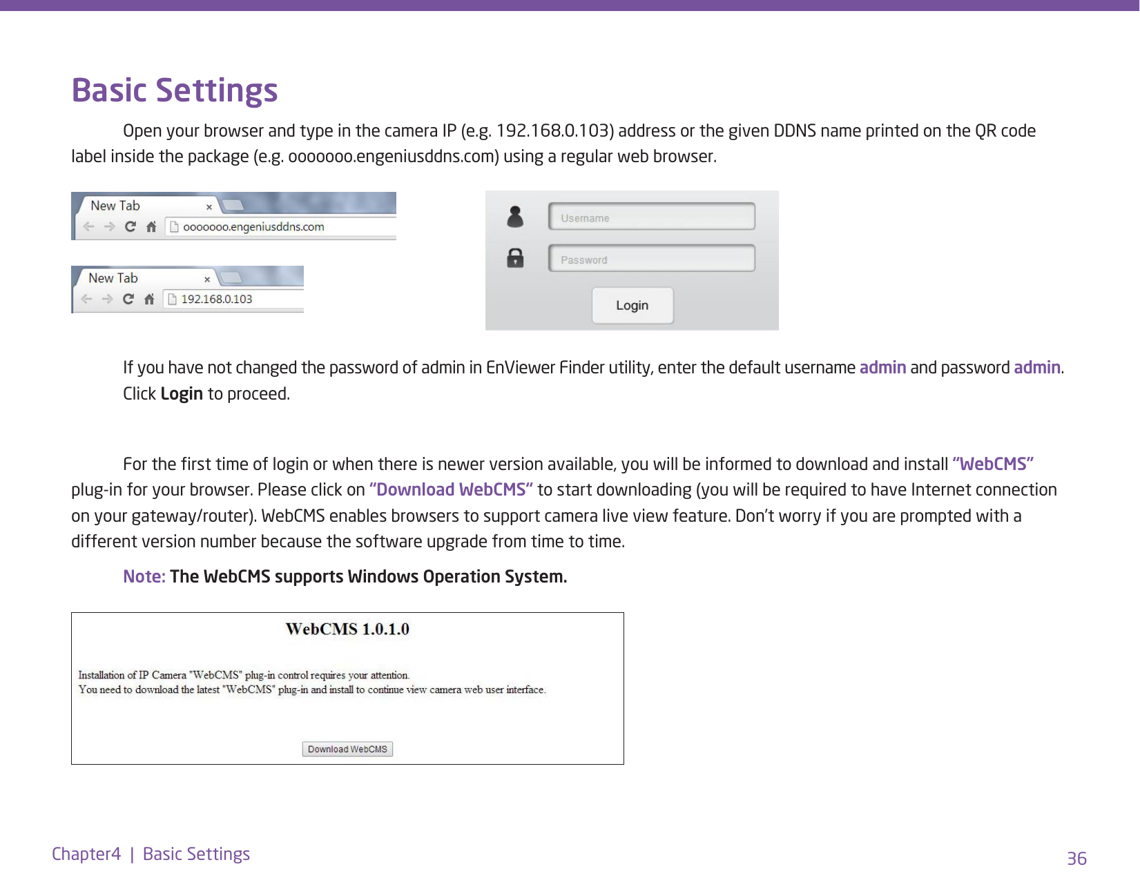 36Chapter4  |  Basic SettingsBasic Settings   Open your browser and type in the camera IP (e.g. 192.168.0.103) address or the given DDNS name printed on the QR code label inside the package (e.g. ooooooo.engeniusddns.com) using a regular web browser.     If you have not changed the password of admin in EnViewer Finder utility, enter the default username admin and password admin.   Click Login to proceed.  For the rst time of login or when there is newer version available, you will be informed to download and install “WebCMS” plug-in for your browser. Please click on “Download WebCMS“ to start downloading (you will be required to have Internet connection on your gateway/router). WebCMS enables browsers to support camera live view feature. Don’t worry if you are prompted with a different version number because the software upgrade from time to time.  Note: The WebCMS supports Windows Operation System. 