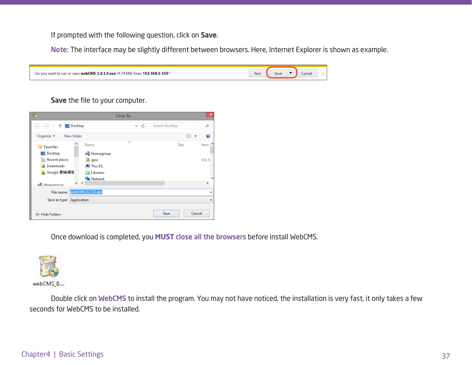 37Chapter4  |  Basic Settings  If prompted with the following question, click on Save. Note: The interface may be slightly different between browsers. Here, Internet Explorer is shown as example. Save the le to your computer.  Once download is completed, you MUST close all the browsers before install WebCMS.  Double click on WebCMS to install the program. You may not have noticed, the installation is very fast, it only takes a few seconds for WebCMS to be installed.  