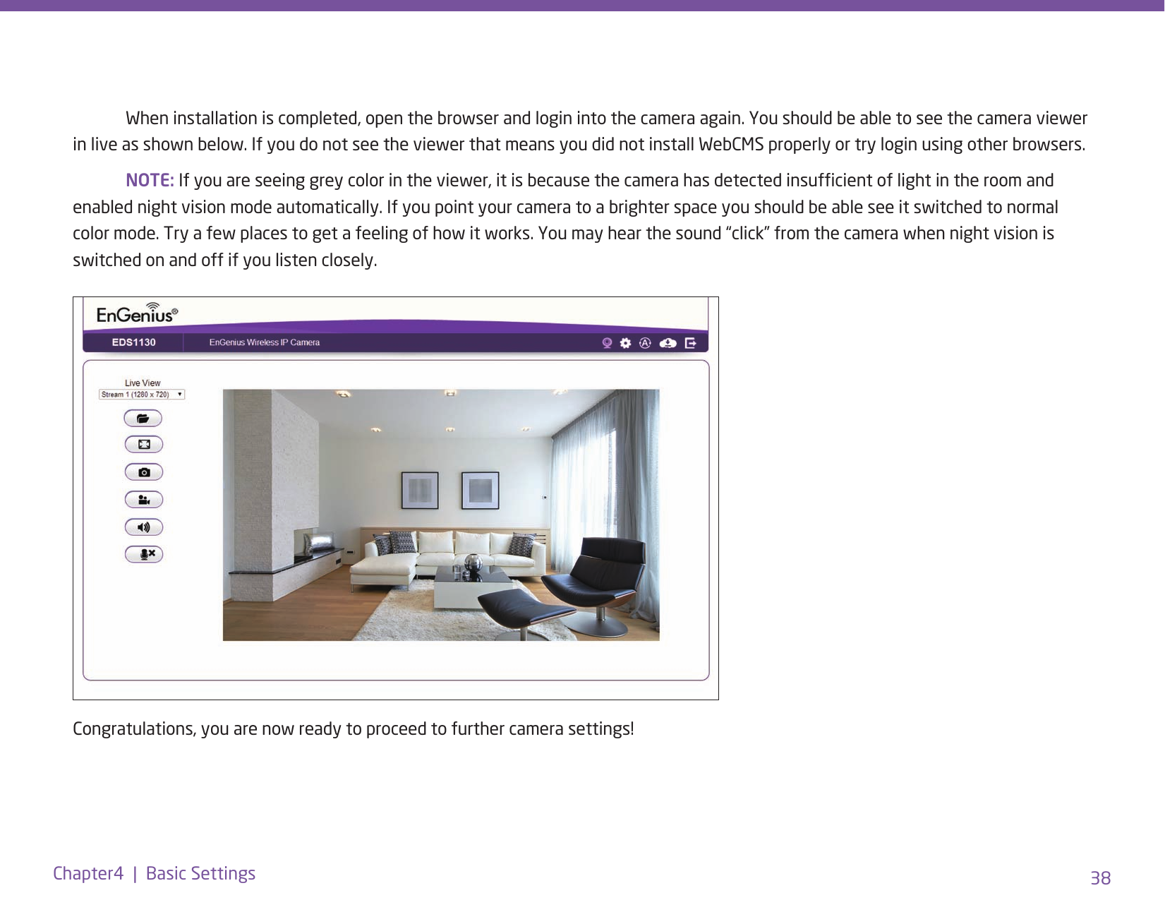 38Chapter4  |  Basic Settings  When installation is completed, open the browser and login into the camera again. You should be able to see the camera viewer in live as shown below. If you do not see the viewer that means you did not install WebCMS properly or try login using other browsers. NOTE: If you are seeing grey color in the viewer, it is because the camera has detected insufcient of light in the room and enabled night vision mode automatically. If you point your camera to a brighter space you should be able see it switched to normal color mode. Try a few places to get a feeling of how it works. You may hear the sound “click” from the camera when night vision is switched on and off if you listen closely.Congratulations, you are now ready to proceed to further camera settings!