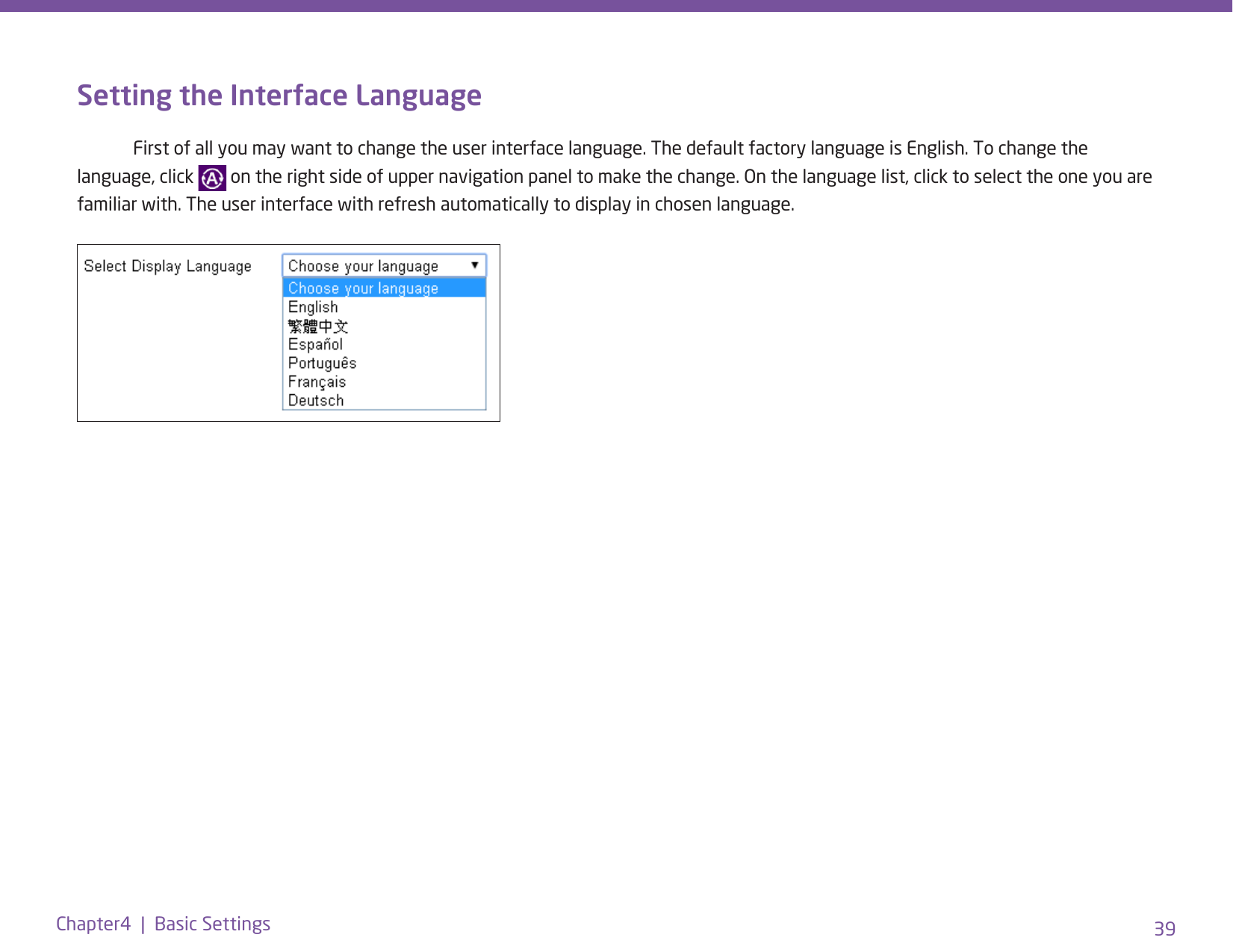 39Chapter4  |  Basic SettingsSetting the Interface Language   First of all you may want to change the user interface language. The default factory language is English. To change the language, click   on the right side of upper navigation panel to make the change. On the language list, click to select the one you are familiar with. The user interface with refresh automatically to display in chosen language.