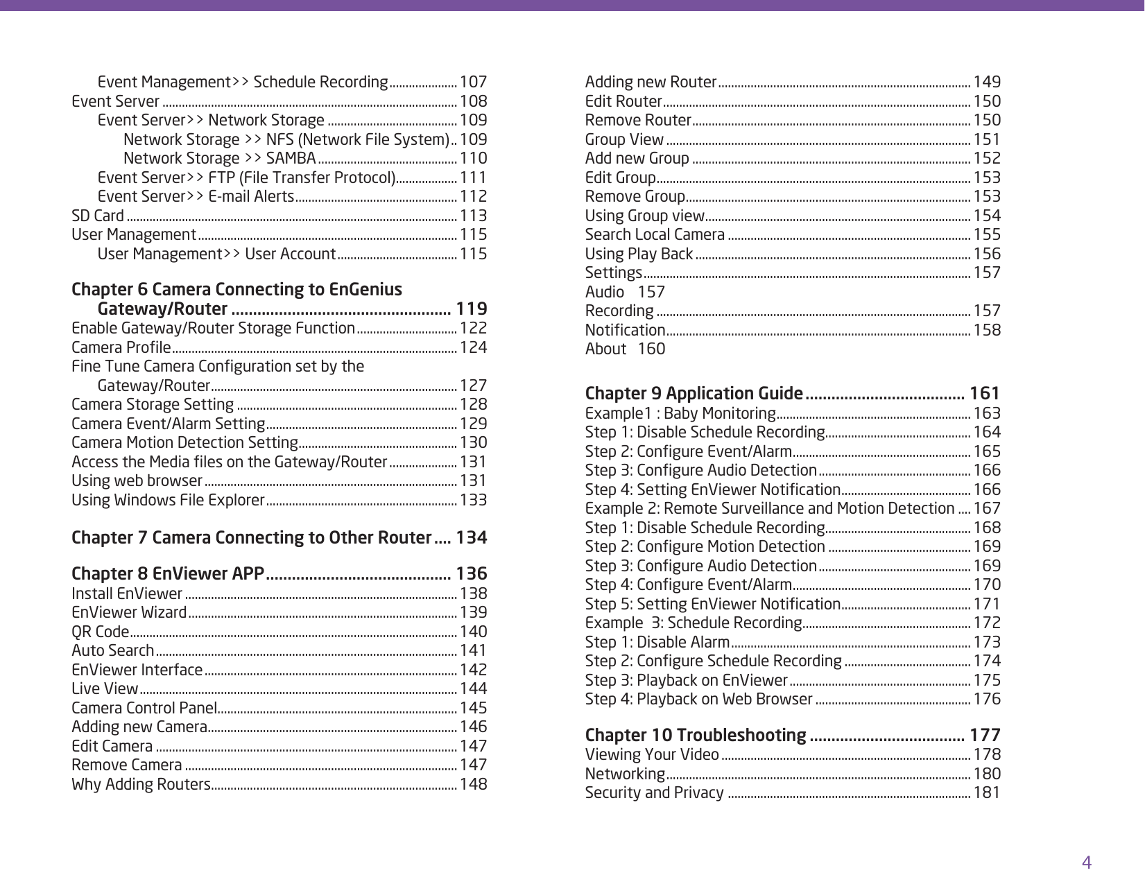 4  Event Management&gt;&gt; Schedule Recording ..................... 107Event Server ...........................................................................................108  Event Server&gt;&gt; Network Storage ........................................ 109    Network Storage &gt;&gt; NFS (Network File System) .. 109    Network Storage &gt;&gt; SAMBA ........................................... 110  Event Server&gt;&gt; FTP (File Transfer Protocol) ................... 111  Event Server&gt;&gt; E-mail Alerts .................................................. 112SD Card ......................................................................................................113User Management ................................................................................ 115  User Management&gt;&gt; User Account ..................................... 115Chapter 6 Camera Connecting to EnGenius   Gateway/Router ................................................... 119Enable Gateway/Router Storage Function ............................... 122Camera Prole ........................................................................................124Fine Tune Camera Conguration set by the   Gateway/Router ............................................................................ 127Camera Storage Setting ....................................................................128Camera Event/Alarm Setting ...........................................................129Camera Motion Detection Setting .................................................130Access the Media les on the Gateway/Router ..................... 131Using web browser .............................................................................. 131Using Windows File Explorer ...........................................................133Chapter 7 Camera Connecting to Other Router .... 134Chapter 8 EnViewer APP ........................................... 136Install EnViewer ....................................................................................138EnViewer Wizard ...................................................................................139QR Code .....................................................................................................140Auto Search .............................................................................................141EnViewer Interface ..............................................................................142Live View ..................................................................................................144Camera Control Panel..........................................................................145Adding new Camera .............................................................................146Edit Camera .............................................................................................147Remove Camera ....................................................................................147Why Adding Routers............................................................................148Adding new Router ..............................................................................149Edit Router ...............................................................................................150Remove Router ......................................................................................150Group View .............................................................................................. 151Add new Group ......................................................................................152Edit Group .................................................................................................153Remove Group ........................................................................................153Using Group view ..................................................................................154Search Local Camera ...........................................................................155Using Play Back ..................................................................................... 156Settings .....................................................................................................157Audio 157Recording .................................................................................................157Notication ..............................................................................................158About 160Chapter 9 Application Guide ..................................... 161Example1 : Baby Monitoring ............................................................163Step 1: Disable Schedule Recording .............................................164Step 2: Congure Event/Alarm .......................................................165Step 3: Congure Audio Detection ...............................................166Step 4: Setting EnViewer Notication ........................................166Example 2: Remote Surveillance and Motion Detection .... 167Step 1: Disable Schedule Recording .............................................168Step 2: Congure Motion Detection ............................................169Step 3: Congure Audio Detection ...............................................169Step 4: Congure Event/Alarm .......................................................170Step 5: Setting EnViewer Notication ........................................171Example  3: Schedule Recording ....................................................172Step 1: Disable Alarm ..........................................................................173Step 2: Congure Schedule Recording .......................................174Step 3: Playback on EnViewer ........................................................175Step 4: Playback on Web Browser ................................................176Chapter 10 Troubleshooting .................................... 177Viewing Your Video ............................................................................. 178Networking ..............................................................................................180Security and Privacy ...........................................................................181