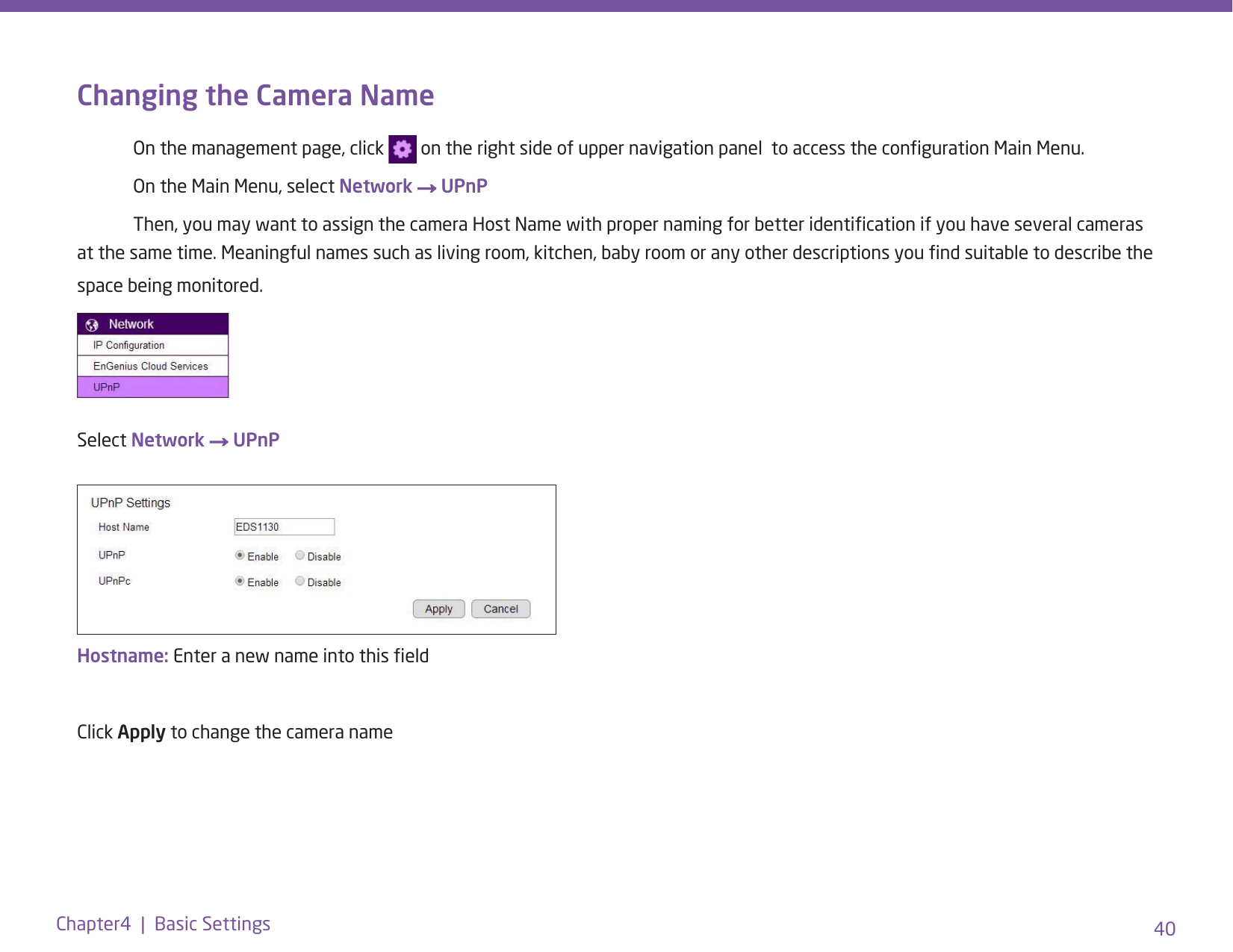 40Chapter4  |  Basic SettingsChanging the Camera Name  On the management page, click   on the right side of upper navigation panel  to access the conguration Main Menu.   On the Main Menu, select Network → UPnP  Then, you may want to assign the camera Host Name with proper naming for better identication if you have several cameras at the same time. Meaningful names such as living room, kitchen, baby room or any other descriptions you nd suitable to describe the space being monitored. Select Network → UPnPHostname: Enter a new name into this eldClick Apply to change the camera name