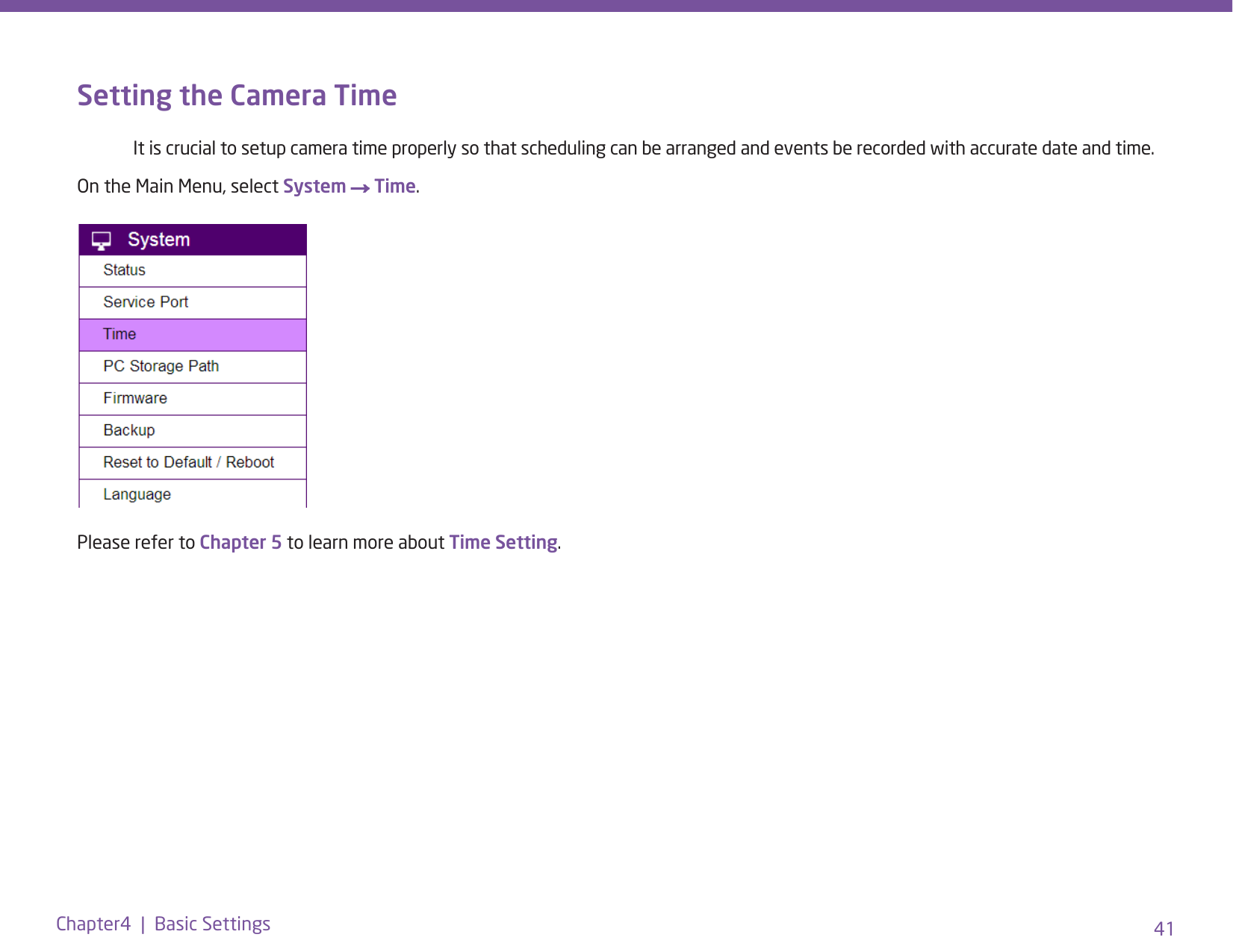 41Chapter4  |  Basic SettingsSetting the Camera Time   It is crucial to setup camera time properly so that scheduling can be arranged and events be recorded with accurate date and time.On the Main Menu, select System → Time.Please refer to Chapter 5 to learn more about Time Setting.