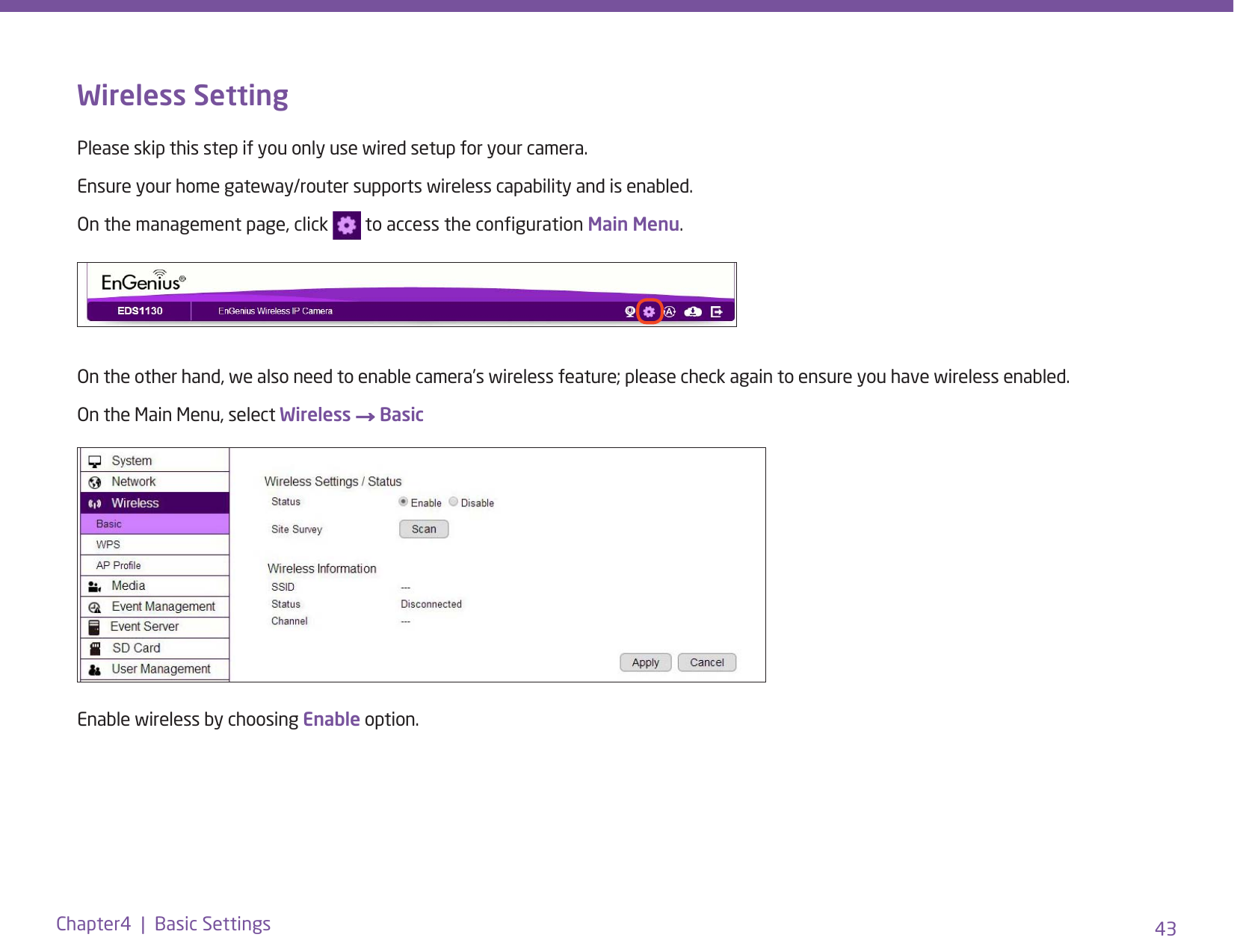 43Chapter4  |  Basic SettingsWireless SettingPlease skip this step if you only use wired setup for your camera. Ensure your home gateway/router supports wireless capability and is enabled.On the management page, click   to access the conguration Main Menu.On the other hand, we also need to enable camera’s wireless feature; please check again to ensure you have wireless enabled.On the Main Menu, select Wireless → BasicEnable wireless by choosing Enable option.