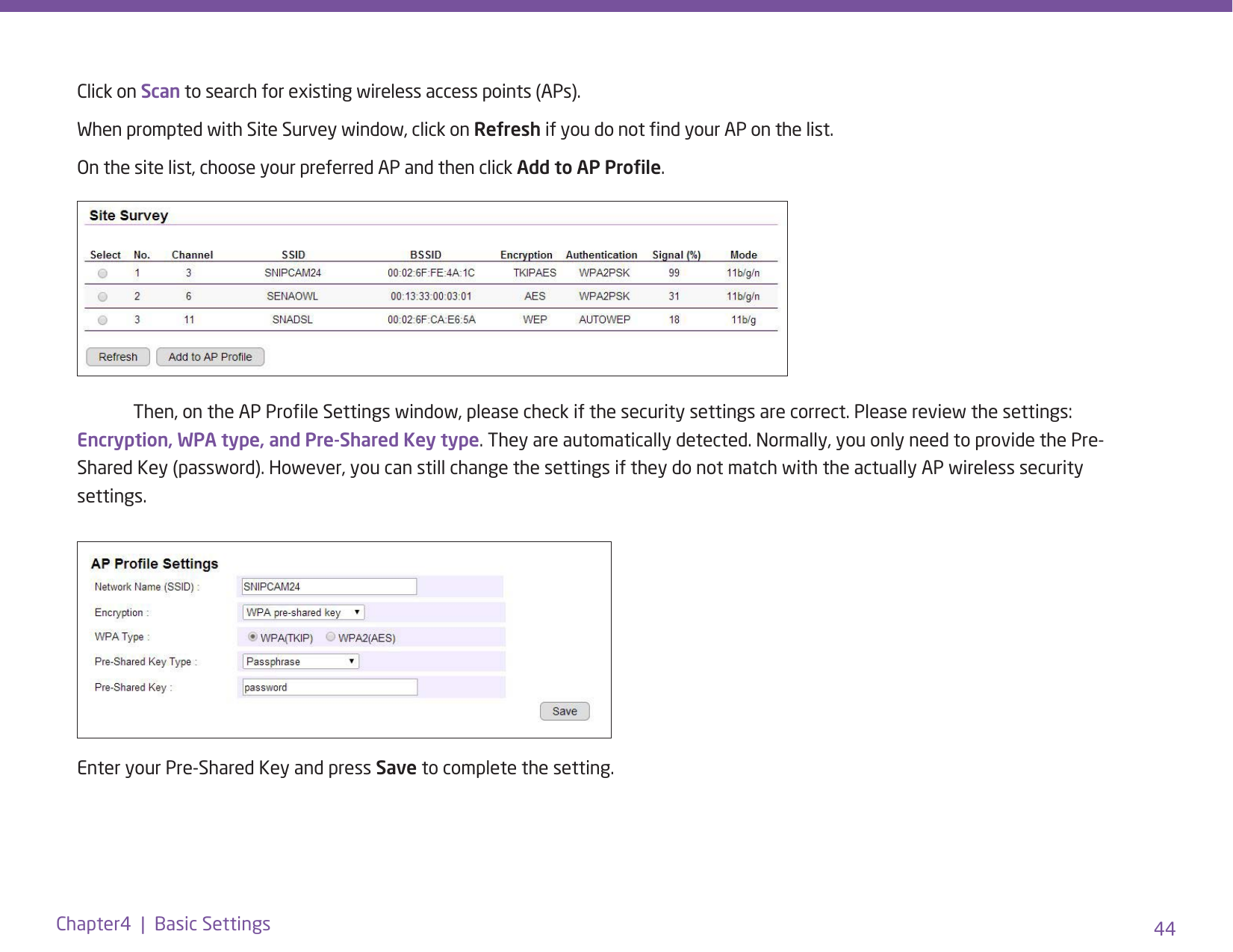 44Chapter4  |  Basic SettingsClick on Scan to search for existing wireless access points (APs).  When prompted with Site Survey window, click on Refresh if you do not nd your AP on the list. On the site list, choose your preferred AP and then click Add to AP Prole.  Then, on the AP Prole Settings window, please check if the security settings are correct. Please review the settings: Encryption, WPA type, and Pre-Shared Key type. They are automatically detected. Normally, you only need to provide the Pre-Shared Key (password). However, you can still change the settings if they do not match with the actually AP wireless security settings.Enter your Pre-Shared Key and press Save to complete the setting.