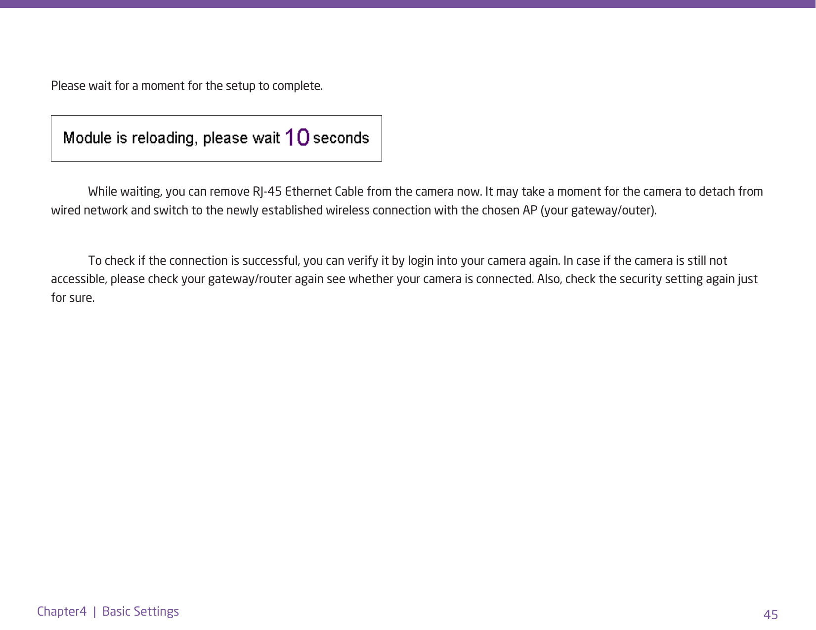 45Chapter4  |  Basic SettingsPlease wait for a moment for the setup to complete.   While waiting, you can remove RJ-45 Ethernet Cable from the camera now. It may take a moment for the camera to detach from wired network and switch to the newly established wireless connection with the chosen AP (your gateway/outer).   To check if the connection is successful, you can verify it by login into your camera again. In case if the camera is still not accessible, please check your gateway/router again see whether your camera is connected. Also, check the security setting again just for sure.