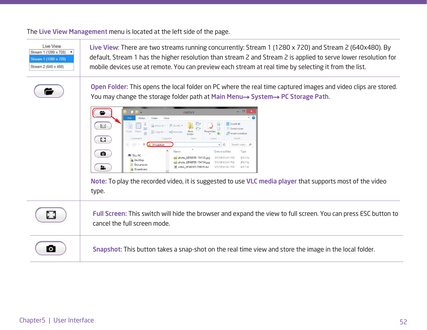 52Chapter5  |  User InterfaceThe Live View Management menu is located at the left side of the page. Live View: There are two streams running concurrently: Stream 1 (1280 x 720) and Stream 2 (640x480). By default, Stream 1 has the higher resolution than stream 2 and Stream 2 is applied to serve lower resolution for mobile devices use at remote. You can preview each stream at real time by selecting it from the list. Open Folder: This opens the local folder on PC where the real time captured images and video clips are stored. You may change the storage folder path at Main Menu→ System→ PC Storage Path.Note: To play the recorded video, it is suggested to use VLC media player that supports most of the video type.Full Screen: This switch will hide the browser and expand the view to full screen. You can press ESC button to cancel the full screen mode.Snapshot: This button takes a snap-shot on the real time view and store the image in the local folder. 