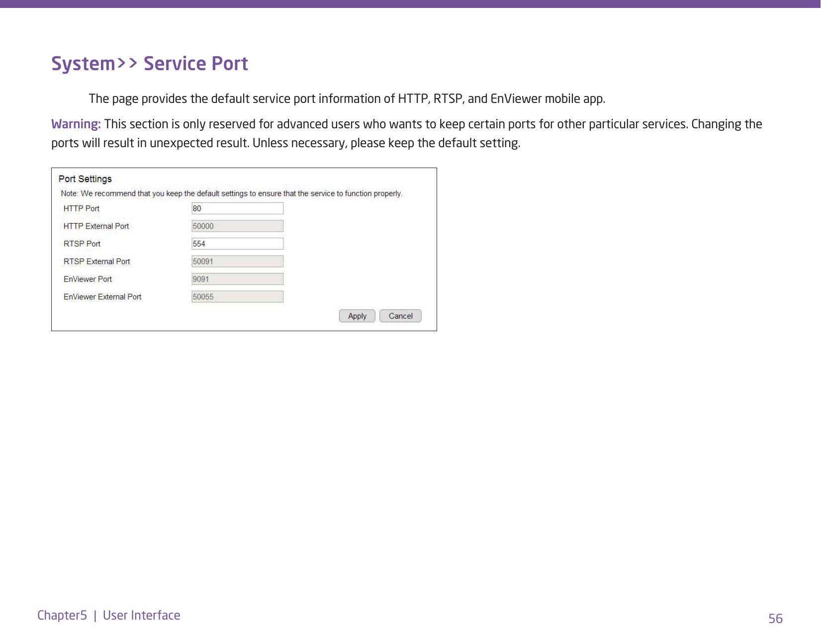 56Chapter5  |  User InterfaceSystem&gt;&gt; Service Port  The page provides the default service port information of HTTP, RTSP, and EnViewer mobile app. Warning: This section is only reserved for advanced users who wants to keep certain ports for other particular services. Changing the ports will result in unexpected result. Unless necessary, please keep the default setting.