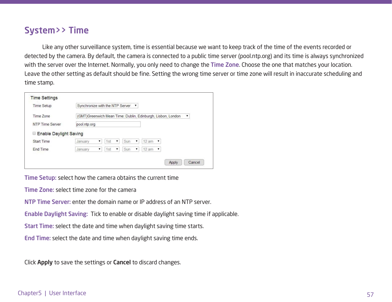 57Chapter5  |  User InterfaceSystem&gt;&gt; Time  Like any other surveillance system, time is essential because we want to keep track of the time of the events recorded or detected by the camera. By default, the camera is connected to a public time server (pool.ntp.org) and its time is always synchronized with the server over the Internet. Normally, you only need to change the Time Zone. Choose the one that matches your location. Leave the other setting as default should be ne. Setting the wrong time server or time zone will result in inaccurate scheduling and time stamp.Time Setup: select how the camera obtains the current timeTime Zone: select time zone for the cameraNTP Time Server: enter the domain name or IP address of an NTP server.Enable Daylight Saving:  Tick to enable or disable daylight saving time if applicable. Start Time: select the date and time when daylight saving time starts.End Time: select the date and time when daylight saving time ends.Click Apply to save the settings or Cancel to discard changes. 