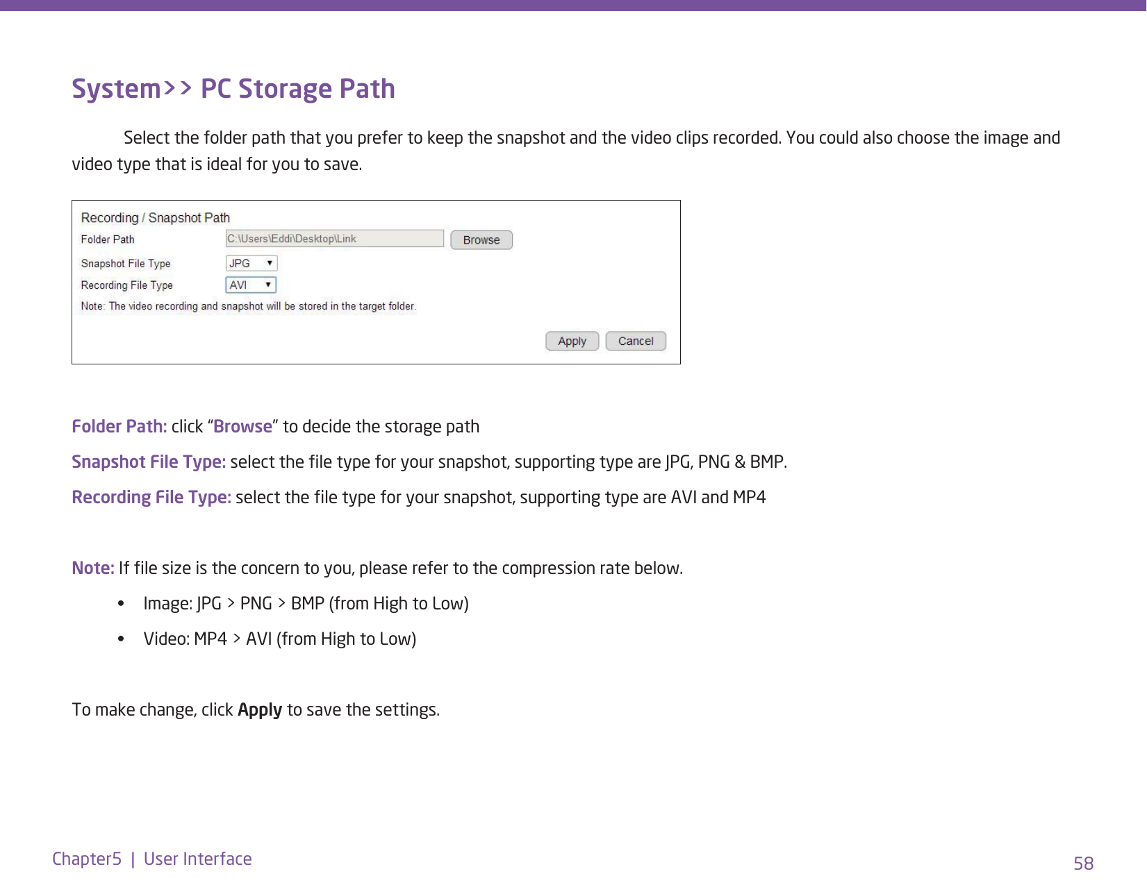 58Chapter5  |  User InterfaceSystem&gt;&gt; PC Storage Path  Select the folder path that you prefer to keep the snapshot and the video clips recorded. You could also choose the image and video type that is ideal for you to save.Folder Path: click “Browse” to decide the storage pathSnapshot File Type: select the le type for your snapshot, supporting type are JPG, PNG &amp; BMP. Recording File Type: select the le type for your snapshot, supporting type are AVI and MP4Note: If le size is the concern to you, please refer to the compression rate below. •  Image: JPG &gt; PNG &gt; BMP (from High to Low)•  Video: MP4 &gt; AVI (from High to Low)To make change, click Apply to save the settings. 