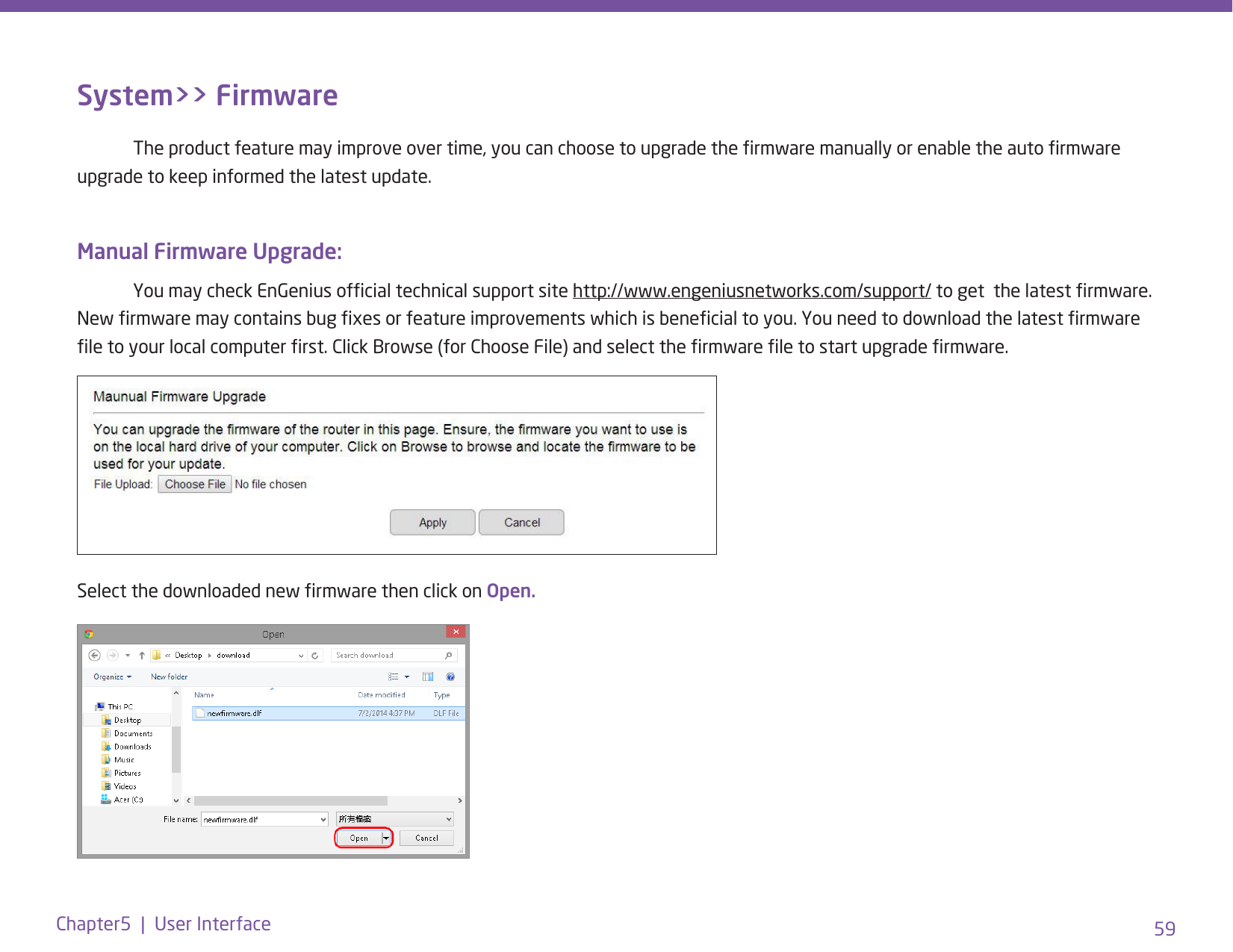 59Chapter5  |  User InterfaceSystem&gt;&gt; Firmware  The product feature may improve over time, you can choose to upgrade the rmware manually or enable the auto rmware upgrade to keep informed the latest update. Manual Firmware Upgrade:   You may check EnGenius ofcial technical support site http://www.engeniusnetworks.com/support/ to get  the latest rmware. New rmware may contains bug xes or feature improvements which is benecial to you. You need to download the latest rmware le to your local computer rst. Click Browse (for Choose File) and select the rmware le to start upgrade rmware. Select the downloaded new rmware then click on Open.