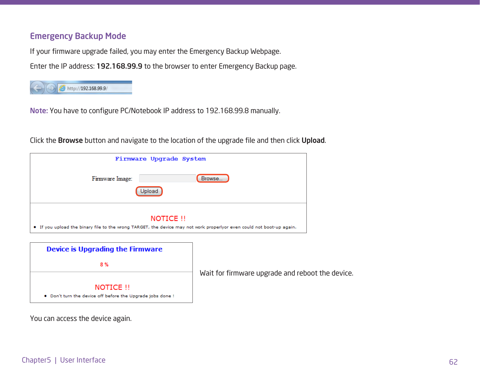 62Chapter5  |  User InterfaceEmergency Backup ModeIf your rmware upgrade failed, you may enter the Emergency Backup Webpage.Enter the IP address: 192.168.99.9 to the browser to enter Emergency Backup page.Note: You have to congure PC/Notebook IP address to 192.168.99.8 manually.Click the Browse button and navigate to the location of the upgrade le and then click Upload.You can access the device again.Wait for rmware upgrade and reboot the device.