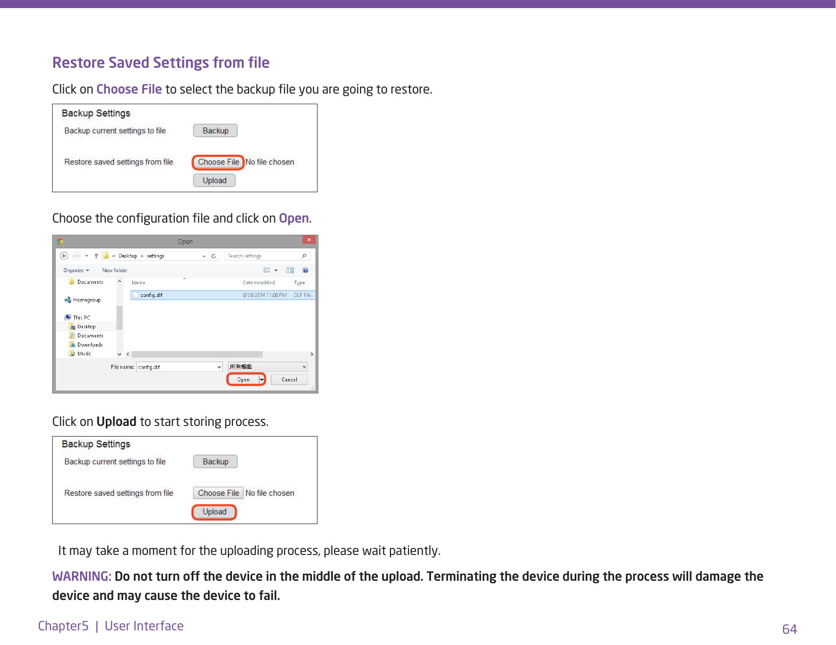 64Chapter5  |  User InterfaceRestore Saved Settings from leClick on Choose File to select the backup le you are going to restore.Choose the conguration le and click on Open. Click on Upload to start storing process.           It may take a moment for the uploading process, please wait patiently. WARNING: Do not turn off the device in the middle of the upload. Terminating the device during the process will damage the device and may cause the device to fail.