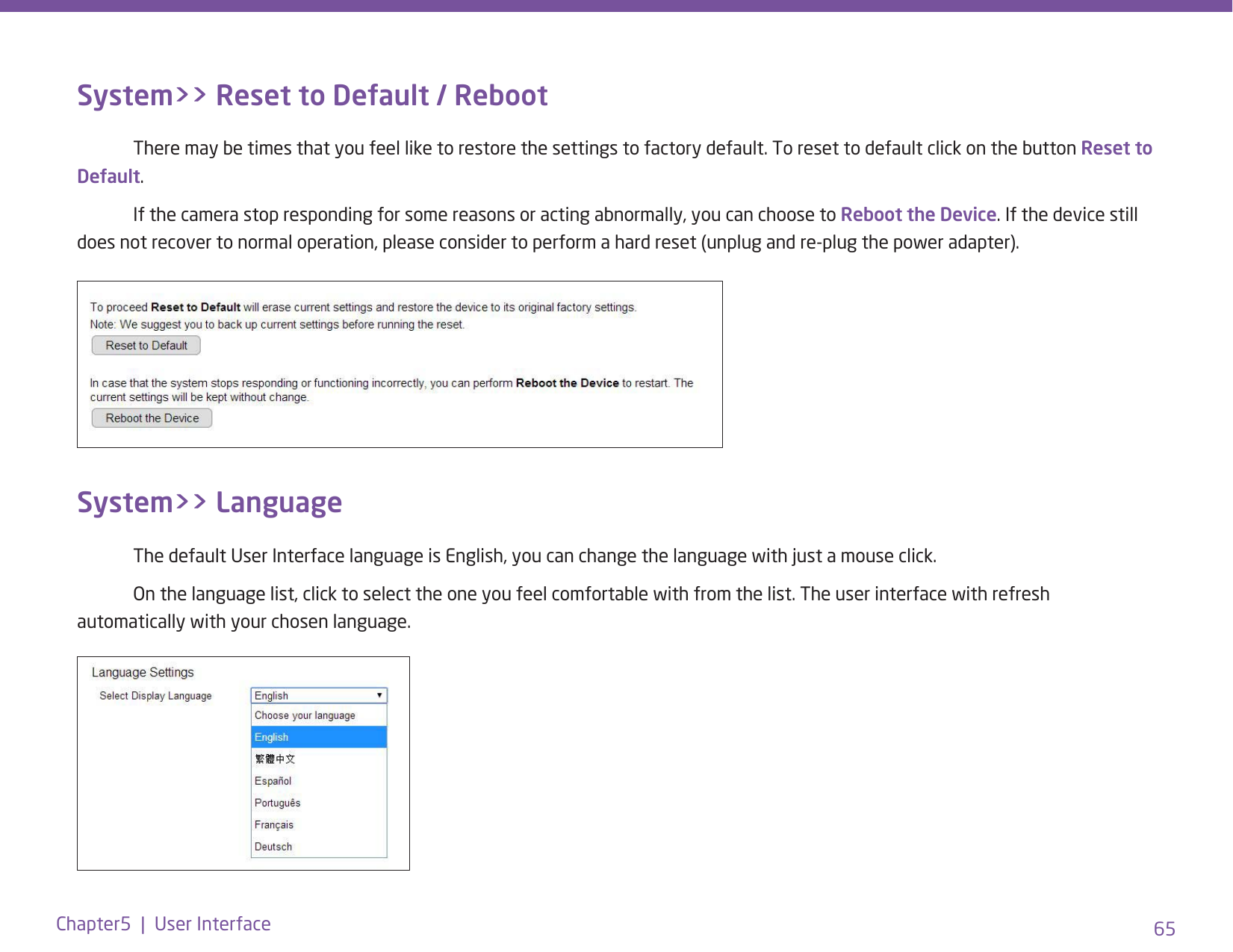 65Chapter5  |  User InterfaceSystem&gt;&gt; Reset to Default / Reboot  There may be times that you feel like to restore the settings to factory default. To reset to default click on the button Reset to Default.  If the camera stop responding for some reasons or acting abnormally, you can choose to Reboot the Device. If the device still does not recover to normal operation, please consider to perform a hard reset (unplug and re-plug the power adapter).System&gt;&gt; Language  The default User Interface language is English, you can change the language with just a mouse click.   On the language list, click to select the one you feel comfortable with from the list. The user interface with refresh automatically with your chosen language. 