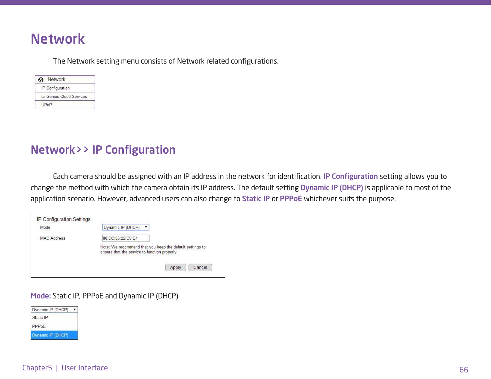 66Chapter5  |  User InterfaceNetwork  The Network setting menu consists of Network related congurations. Network&gt;&gt; IP Conguration  Each camera should be assigned with an IP address in the network for identication. IP Conguration setting allows you to change the method with which the camera obtain its IP address. The default setting Dynamic IP (DHCP) is applicable to most of the application scenario. However, advanced users can also change to Static IP or PPPoE whichever suits the purpose. Mode: Static IP, PPPoE and Dynamic IP (DHCP)