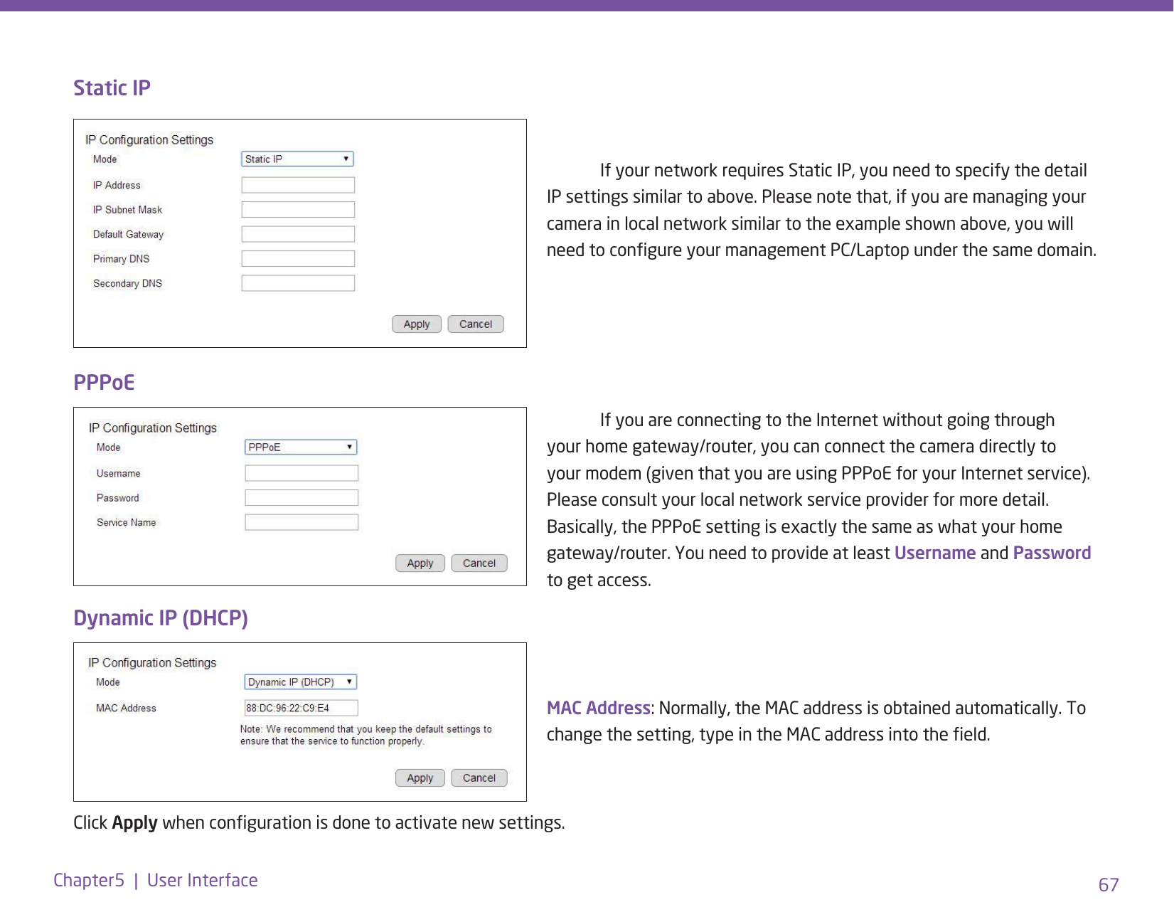 67Chapter5  |  User InterfaceStatic IP  If your network requires Static IP, you need to specify the detail IP settings similar to above. Please note that, if you are managing your camera in local network similar to the example shown above, you will need to congure your management PC/Laptop under the same domain.  If you are connecting to the Internet without going through your home gateway/router, you can connect the camera directly to your modem (given that you are using PPPoE for your Internet service). Please consult your local network service provider for more detail. Basically, the PPPoE setting is exactly the same as what your home gateway/router. You need to provide at least Username and Password to get access.MAC Address: Normally, the MAC address is obtained automatically. To change the setting, type in the MAC address into the eld. Dynamic IP (DHCP)PPPoEClick Apply when conguration is done to activate new settings.