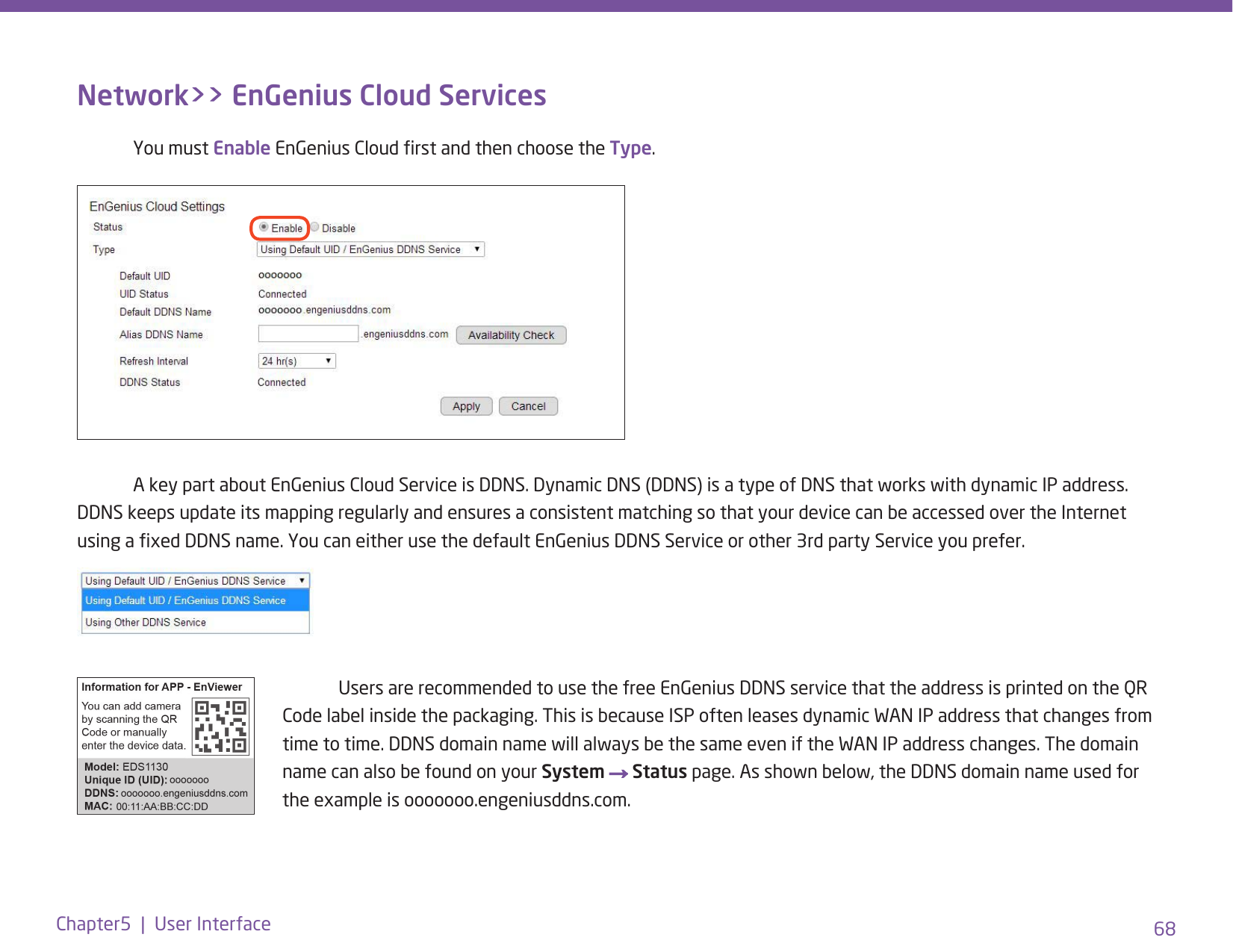 68Chapter5  |  User InterfaceNetwork&gt;&gt; EnGenius Cloud Services  You must Enable EnGenius Cloud rst and then choose the Type.  Users are recommended to use the free EnGenius DDNS service that the address is printed on the QR Code label inside the packaging. This is because ISP often leases dynamic WAN IP address that changes from time to time. DDNS domain name will always be the same even if the WAN IP address changes. The domain name can also be found on your System → Status page. As shown below, the DDNS domain name used for the example is ooooooo.engeniusddns.com.  A key part about EnGenius Cloud Service is DDNS. Dynamic DNS (DDNS) is a type of DNS that works with dynamic IP address. DDNS keeps update its mapping regularly and ensures a consistent matching so that your device can be accessed over the Internet using a xed DDNS name. You can either use the default EnGenius DDNS Service or other 3rd party Service you prefer.