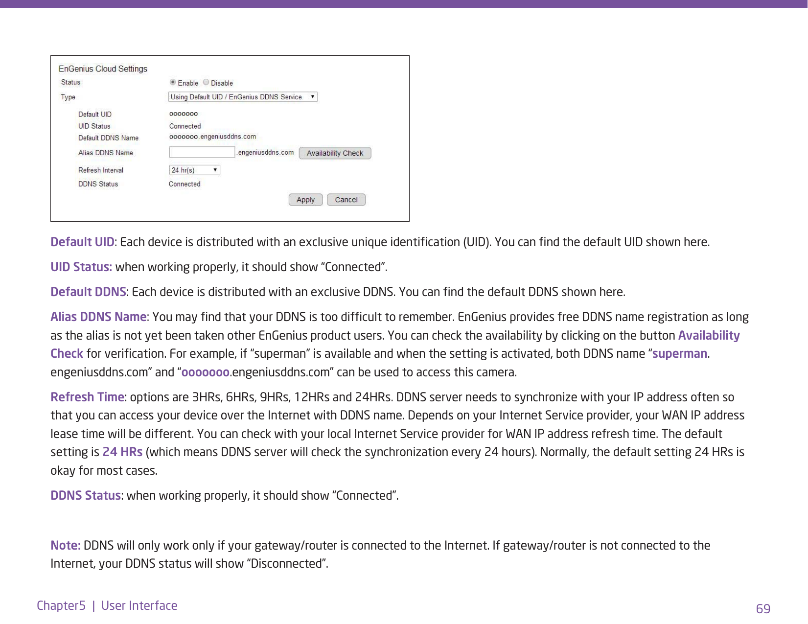 69Chapter5  |  User InterfaceDefault UID: Each device is distributed with an exclusive unique identication (UID). You can nd the default UID shown here. UID Status: when working properly, it should show “Connected”.Default DDNS: Each device is distributed with an exclusive DDNS. You can nd the default DDNS shown here. Alias DDNS Name: You may nd that your DDNS is too difcult to remember. EnGenius provides free DDNS name registration as long as the alias is not yet been taken other EnGenius product users. You can check the availability by clicking on the button Availability Check for verication. For example, if “superman” is available and when the setting is activated, both DDNS name “superman.engeniusddns.com” and “ooooooo.engeniusddns.com” can be used to access this camera. Refresh Time: options are 3HRs, 6HRs, 9HRs, 12HRs and 24HRs. DDNS server needs to synchronize with your IP address often so that you can access your device over the Internet with DDNS name. Depends on your Internet Service provider, your WAN IP address lease time will be different. You can check with your local Internet Service provider for WAN IP address refresh time. The default setting is 24 HRs (which means DDNS server will check the synchronization every 24 hours). Normally, the default setting 24 HRs is okay for most cases. DDNS Status: when working properly, it should show “Connected”.Note: DDNS will only work only if your gateway/router is connected to the Internet. If gateway/router is not connected to the Internet, your DDNS status will show “Disconnected”.
