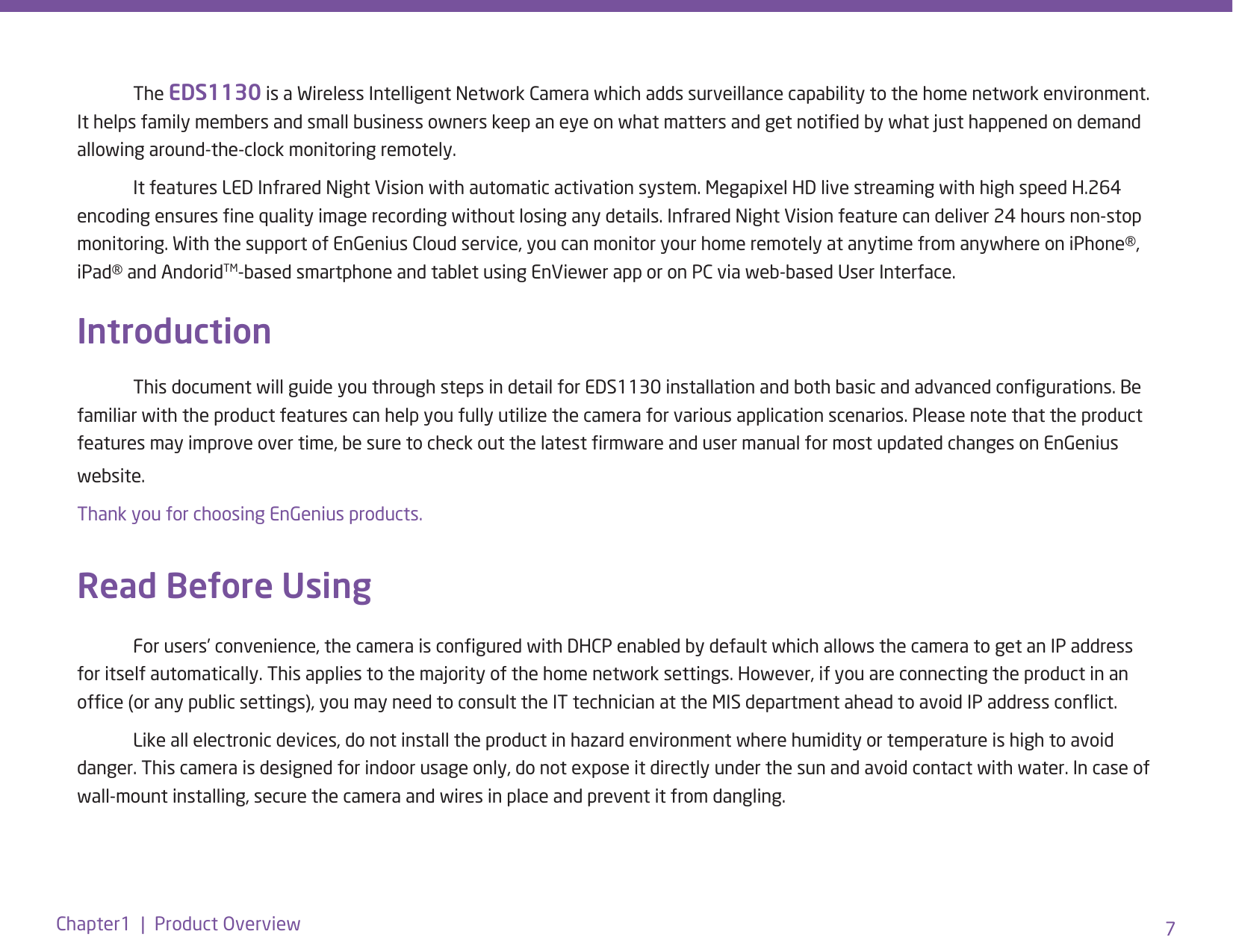 7Chapter1  |  Product Overview The EDS1130 is a Wireless Intelligent Network Camera which adds surveillance capability to the home network environment. It helps family members and small business owners keep an eye on what matters and get notied by what just happened on demand allowing around-the-clock monitoring remotely.   It features LED Infrared Night Vision with automatic activation system. Megapixel HD live streaming with high speed H.264 encoding ensures ne quality image recording without losing any details. Infrared Night Vision feature can deliver 24 hours non-stop monitoring. With the support of EnGenius Cloud service, you can monitor your home remotely at anytime from anywhere on iPhone®, iPad® and AndoridTM-based smartphone and tablet using EnViewer app or on PC via web-based User Interface. Introduction  This document will guide you through steps in detail for EDS1130 installation and both basic and advanced congurations. Be familiar with the product features can help you fully utilize the camera for various application scenarios. Please note that the product features may improve over time, be sure to check out the latest rmware and user manual for most updated changes on EnGenius website. Thank you for choosing EnGenius products. Read Before Using  For users’ convenience, the camera is congured with DHCP enabled by default which allows the camera to get an IP address for itself automatically. This applies to the majority of the home network settings. However, if you are connecting the product in an ofce (or any public settings), you may need to consult the IT technician at the MIS department ahead to avoid IP address conict.   Like all electronic devices, do not install the product in hazard environment where humidity or temperature is high to avoid danger. This camera is designed for indoor usage only, do not expose it directly under the sun and avoid contact with water. In case of wall-mount installing, secure the camera and wires in place and prevent it from dangling. 