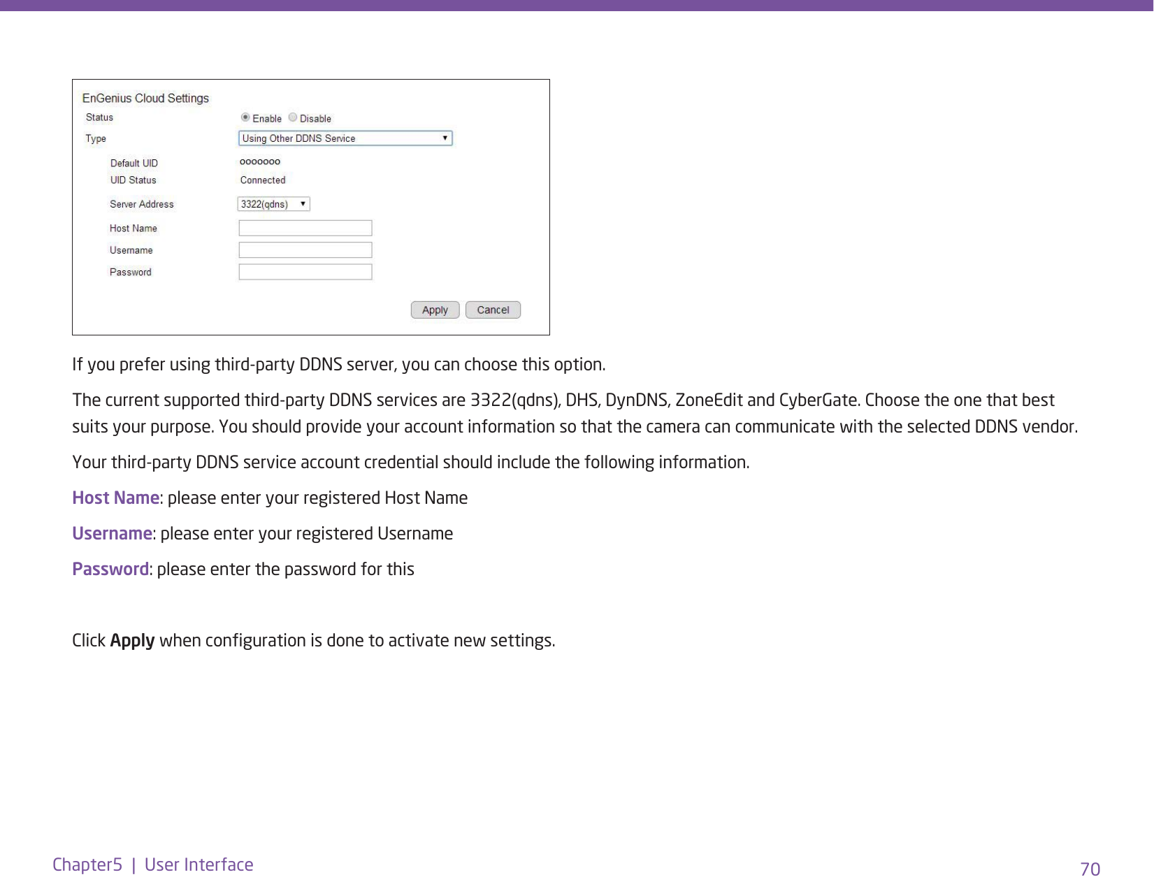 70Chapter5  |  User InterfaceIf you prefer using third-party DDNS server, you can choose this option.The current supported third-party DDNS services are 3322(qdns), DHS, DynDNS, ZoneEdit and CyberGate. Choose the one that best suits your purpose. You should provide your account information so that the camera can communicate with the selected DDNS vendor.Your third-party DDNS service account credential should include the following information.Host Name: please enter your registered Host NameUsername: please enter your registered Username Password: please enter the password for this Click Apply when conguration is done to activate new settings.