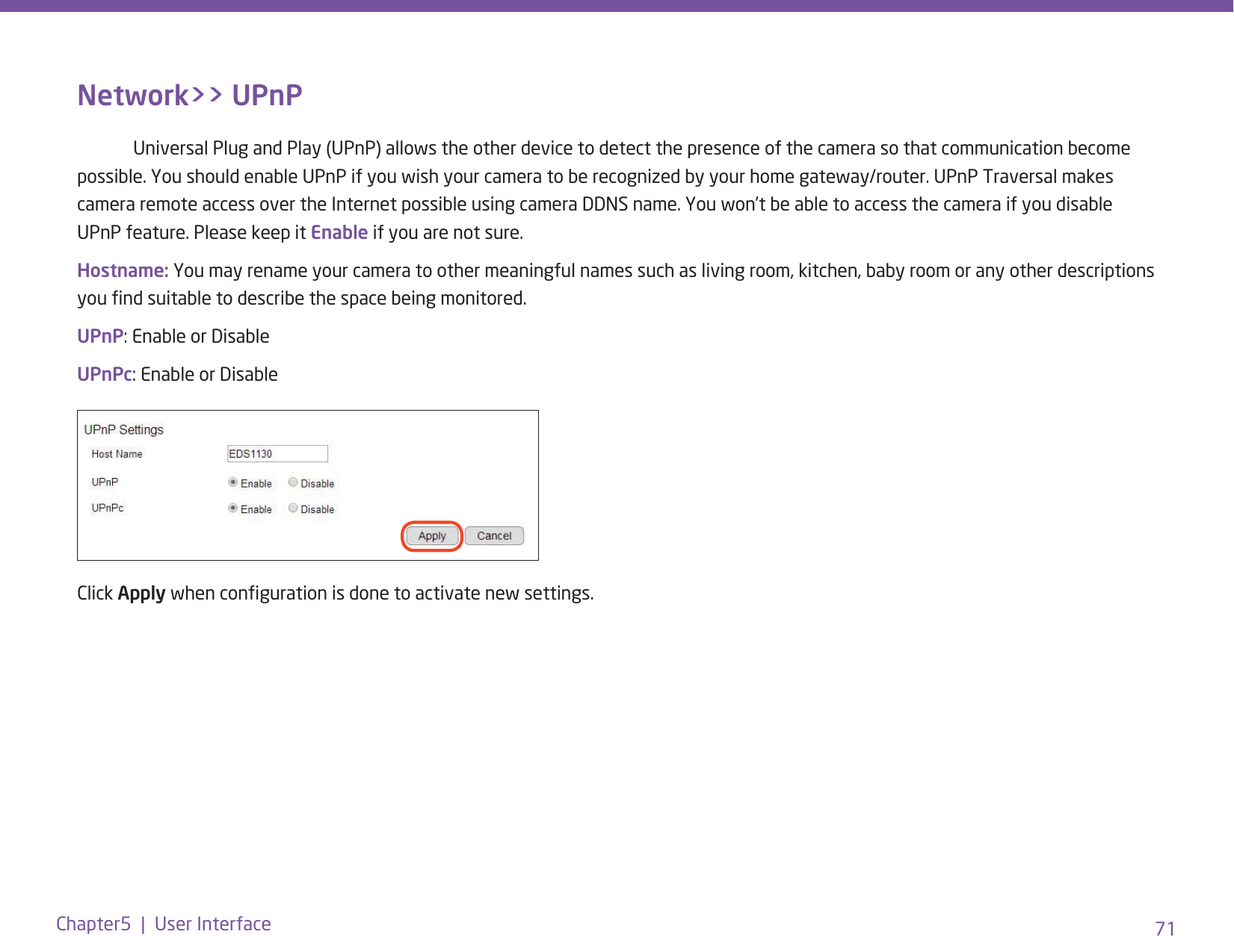 71Chapter5  |  User InterfaceNetwork&gt;&gt; UPnP  Universal Plug and Play (UPnP) allows the other device to detect the presence of the camera so that communication become possible. You should enable UPnP if you wish your camera to be recognized by your home gateway/router. UPnP Traversal makes camera remote access over the Internet possible using camera DDNS name. You won’t be able to access the camera if you disable UPnP feature. Please keep it Enable if you are not sure.Hostname: You may rename your camera to other meaningful names such as living room, kitchen, baby room or any other descriptions you nd suitable to describe the space being monitored. UPnP: Enable or DisableUPnPc: Enable or DisableUPnP: Enable or DisableUPnPc: Enable or DisableClick Apply when conguration is done to activate new settings.