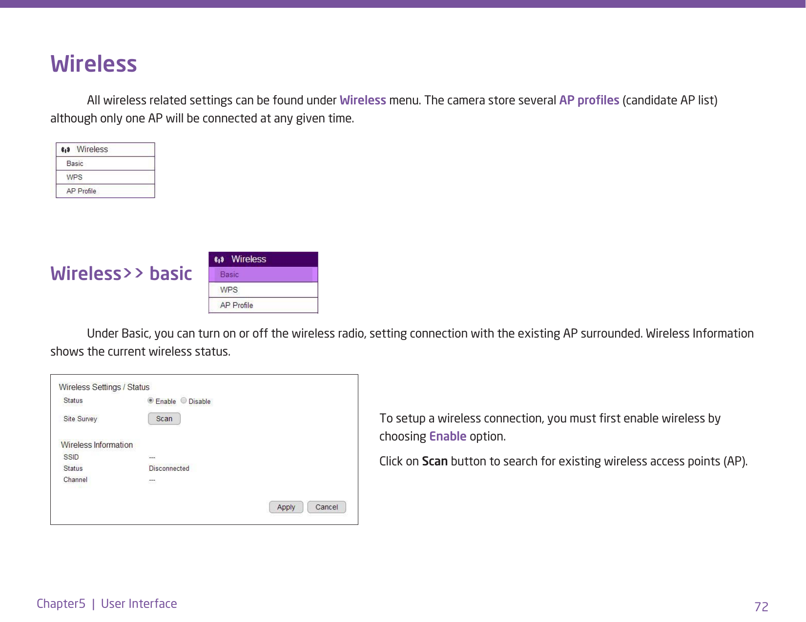 72Chapter5  |  User InterfaceWireless  All wireless related settings can be found under Wireless menu. The camera store several AP proles (candidate AP list) although only one AP will be connected at any given time. Wireless&gt;&gt; basic   Under Basic, you can turn on or off the wireless radio, setting connection with the existing AP surrounded. Wireless Information shows the current wireless status.To setup a wireless connection, you must rst enable wireless by choosing Enable option.Click on Scan button to search for existing wireless access points (AP).  