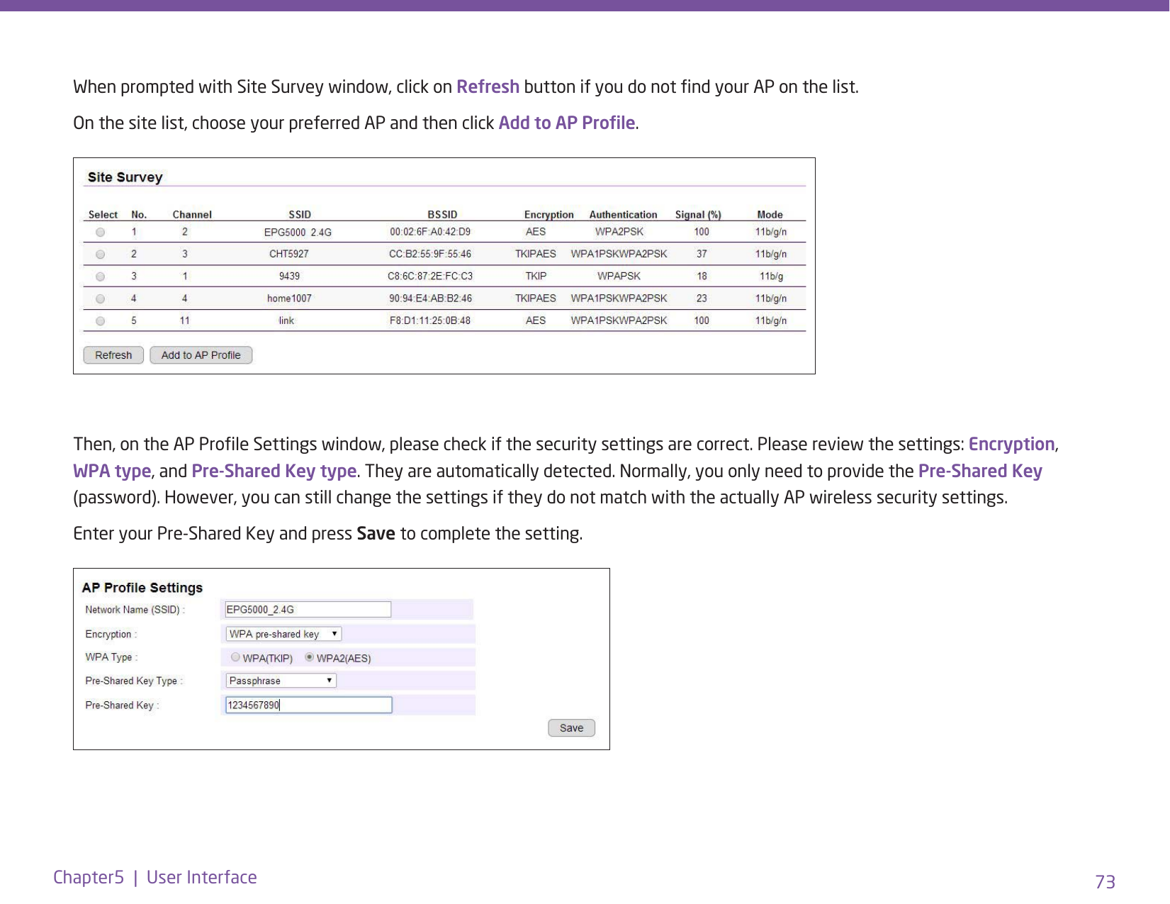 73Chapter5  |  User InterfaceWhen prompted with Site Survey window, click on Refresh button if you do not nd your AP on the list. On the site list, choose your preferred AP and then click Add to AP Prole.Then, on the AP Prole Settings window, please check if the security settings are correct. Please review the settings: Encryption, WPA type, and Pre-Shared Key type. They are automatically detected. Normally, you only need to provide the Pre-Shared Key (password). However, you can still change the settings if they do not match with the actually AP wireless security settings.Enter your Pre-Shared Key and press Save to complete the setting.