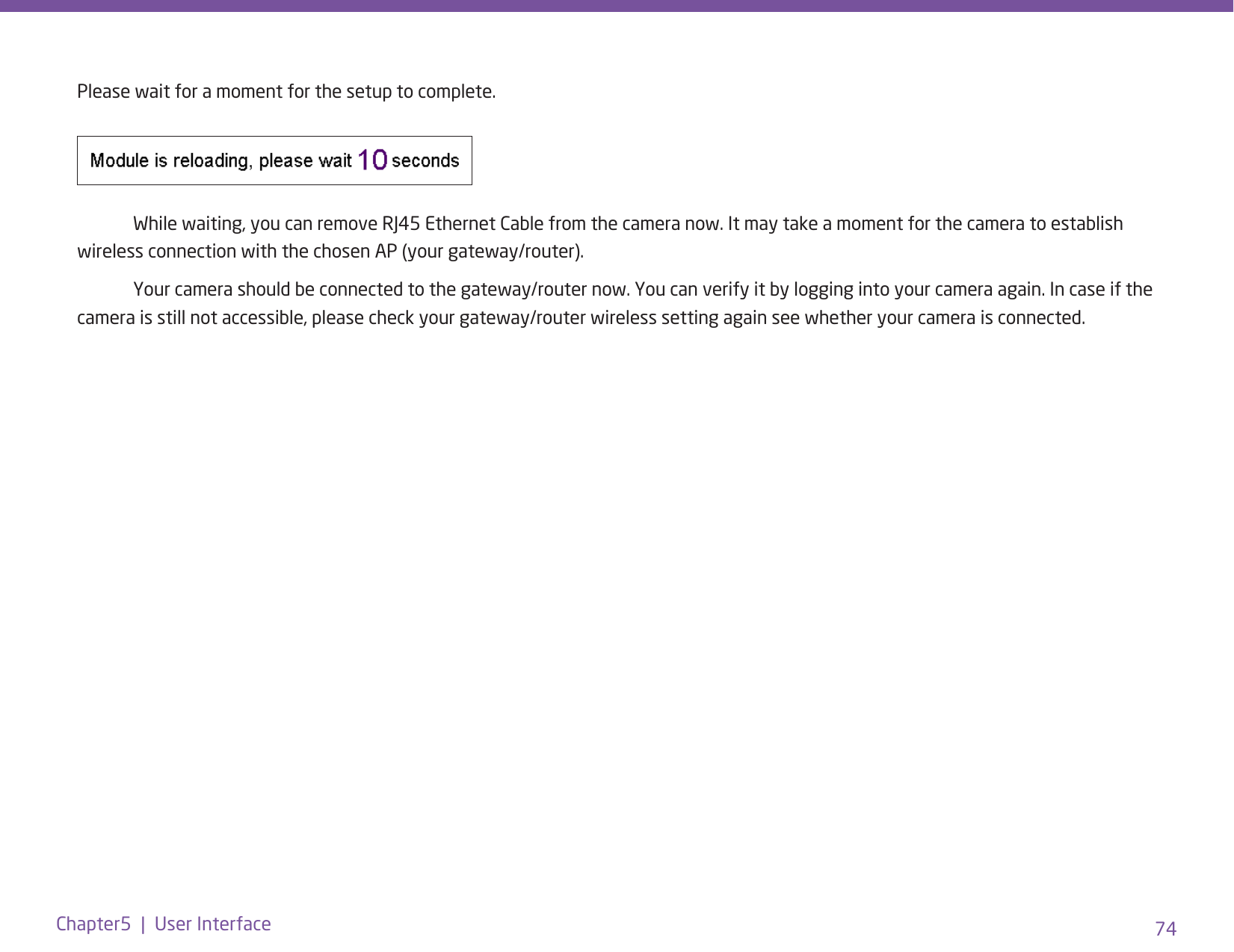 74Chapter5  |  User InterfacePlease wait for a moment for the setup to complete.   While waiting, you can remove RJ45 Ethernet Cable from the camera now. It may take a moment for the camera to establish wireless connection with the chosen AP (your gateway/router).   Your camera should be connected to the gateway/router now. You can verify it by logging into your camera again. In case if the camera is still not accessible, please check your gateway/router wireless setting again see whether your camera is connected. 