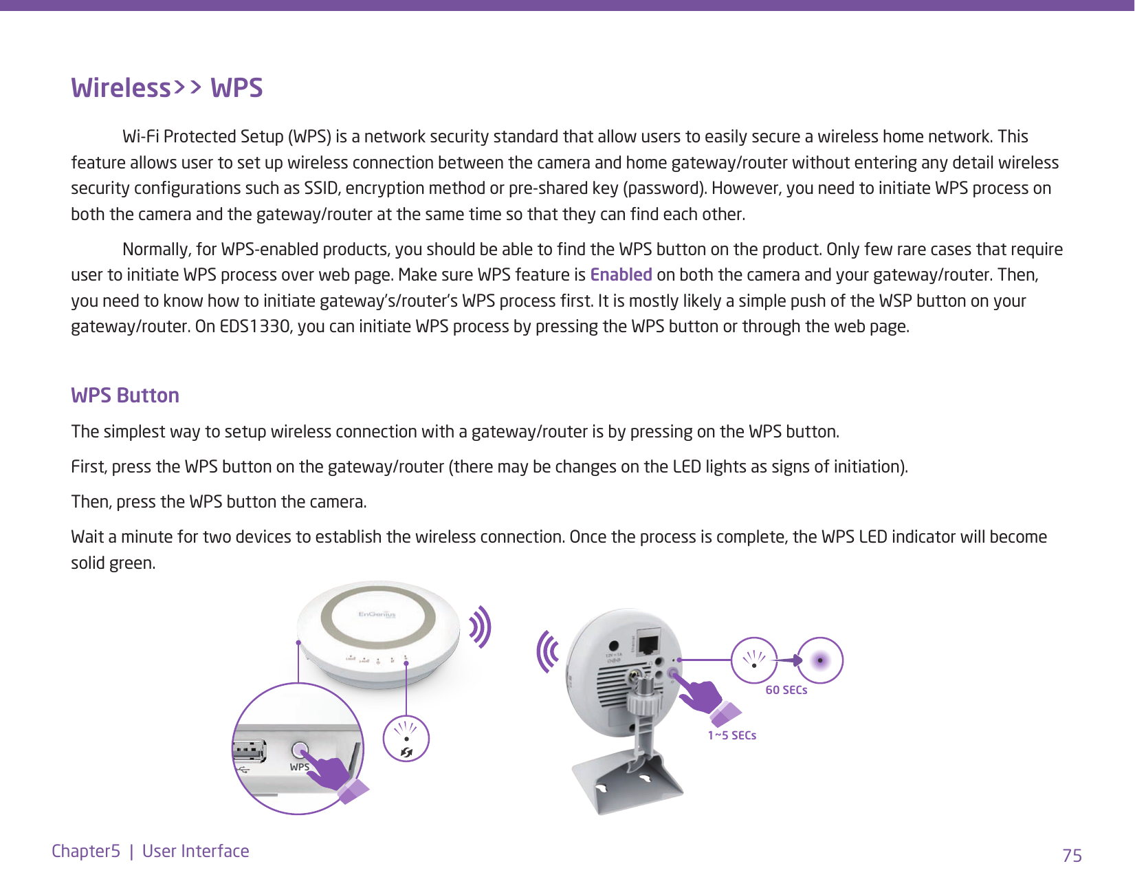 75Chapter5  |  User InterfaceWireless&gt;&gt; WPS  Wi-Fi Protected Setup (WPS) is a network security standard that allow users to easily secure a wireless home network. This feature allows user to set up wireless connection between the camera and home gateway/router without entering any detail wireless security congurations such as SSID, encryption method or pre-shared key (password). However, you need to initiate WPS process on both the camera and the gateway/router at the same time so that they can nd each other.  Normally, for WPS-enabled products, you should be able to nd the WPS button on the product. Only few rare cases that require user to initiate WPS process over web page. Make sure WPS feature is Enabled on both the camera and your gateway/router. Then, you need to know how to initiate gateway’s/router’s WPS process rst. It is mostly likely a simple push of the WSP button on your gateway/router. On EDS1330, you can initiate WPS process by pressing the WPS button or through the web page. WPS ButtonThe simplest way to setup wireless connection with a gateway/router is by pressing on the WPS button.First, press the WPS button on the gateway/router (there may be changes on the LED lights as signs of initiation).Then, press the WPS button the camera.Wait a minute for two devices to establish the wireless connection. Once the process is complete, the WPS LED indicator will become solid green. WPS1~5 SECs60 SECs