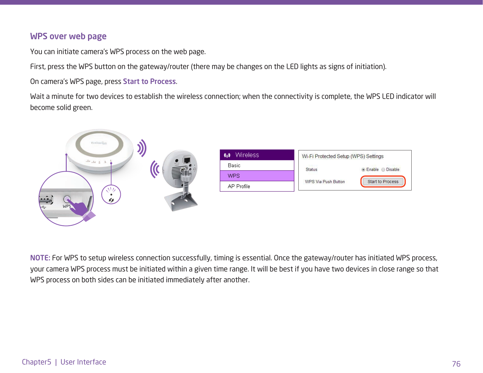 76Chapter5  |  User InterfaceWPS over web pageYou can initiate camera’s WPS process on the web page. First, press the WPS button on the gateway/router (there may be changes on the LED lights as signs of initiation).On camera’s WPS page, press Start to Process.Wait a minute for two devices to establish the wireless connection; when the connectivity is complete, the WPS LED indicator will become solid green.NOTE: For WPS to setup wireless connection successfully, timing is essential. Once the gateway/router has initiated WPS process, your camera WPS process must be initiated within a given time range. It will be best if you have two devices in close range so that WPS process on both sides can be initiated immediately after another.WPS